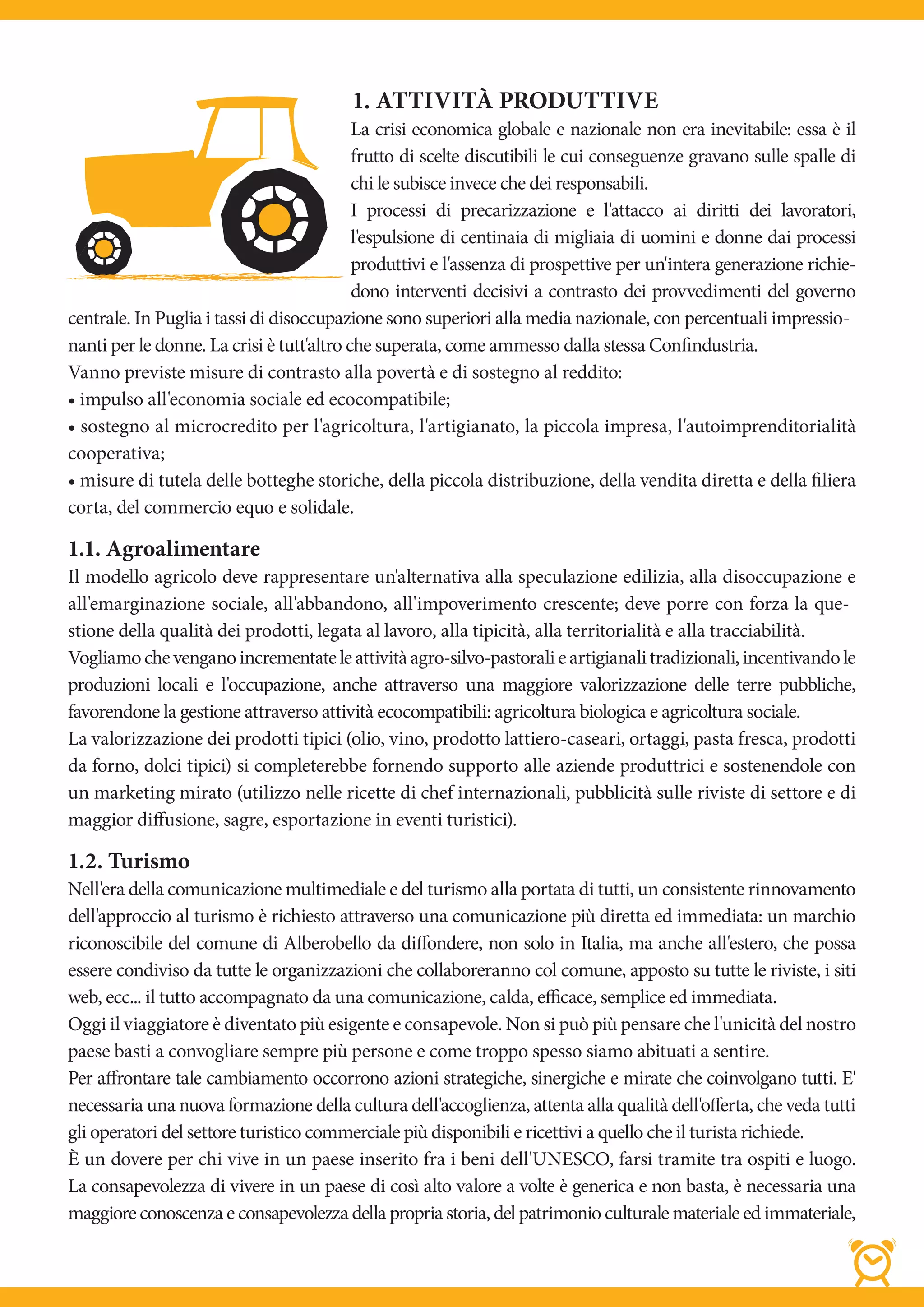 1. ATTIVITÀ PRODUTTIVE
                                           La crisi economica globale e nazionale non era inevitabile: essa è il
                                           frutto di scelte discutibili le cui conseguenze gravano sulle spalle di
                                           chi le subisce invece che dei responsabili.
                                           I processi di precarizzazione e l'attacco ai diritti dei lavoratori,
                                           l'espulsione di centinaia di migliaia di uomini e donne dai processi
                                           produttivi e l'assenza di prospettive per un'intera generazione richie-
                                           dono interventi decisivi a contrasto dei provvedimenti del governo
centrale. In Puglia i tassi di disoccupazione sono superiori alla media nazionale, con percentuali impressio-
nanti per le donne. La crisi è tutt'altro che superata, come ammesso dalla stessa Confindustria.
Vanno previste misure di contrasto alla povertà e di sostegno al reddito:
• impulso all'economia sociale ed ecocompatibile;
• sostegno al microcredito per l'agricoltura, l'artigianato, la piccola impresa, l'autoimprenditorialità
cooperativa;
• misure di tutela delle botteghe storiche, della piccola distribuzione, della vendita diretta e della filiera
corta, del commercio equo e solidale.

1.1. Agroalimentare
Il modello agricolo deve rappresentare un'alternativa alla speculazione edilizia, alla disoccupazione e
all'emarginazione sociale, all'abbandono, all'impoverimento crescente; deve porre con forza la que-
stione della qualità dei prodotti, legata al lavoro, alla tipicità, alla territorialità e alla tracciabilità.
Vogliamo che vengano incrementate le attività agro-silvo-pastorali e artigianali tradizionali, incentivando le
produzioni locali e l'occupazione, anche attraverso una maggiore valorizzazione delle terre pubbliche,
favorendone la gestione attraverso attività ecocompatibili: agricoltura biologica e agricoltura sociale.
La valorizzazione dei prodotti tipici (olio, vino, prodotto lattiero-caseari, ortaggi, pasta fresca, prodotti
da forno, dolci tipici) si completerebbe fornendo supporto alle aziende produttrici e sostenendole con
un marketing mirato (utilizzo nelle ricette di chef internazionali, pubblicità sulle riviste di settore e di
maggior diffusione, sagre, esportazione in eventi turistici).

1.2. Turismo
Nell'era della comunicazione multimediale e del turismo alla portata di tutti, un consistente rinnovamento
dell'approccio al turismo è richiesto attraverso una comunicazione più diretta ed immediata: un marchio
riconoscibile del comune di Alberobello da diffondere, non solo in Italia, ma anche all'estero, che possa
essere condiviso da tutte le organizzazioni che collaboreranno col comune, apposto su tutte le riviste, i siti
web, ecc... il tutto accompagnato da una comunicazione, calda, efficace, semplice ed immediata.
Oggi il viaggiatore è diventato più esigente e consapevole. Non si può più pensare che l'unicità del nostro
paese basti a convogliare sempre più persone e come troppo spesso siamo abituati a sentire.
Per affrontare tale cambiamento occorrono azioni strategiche, sinergiche e mirate che coinvolgano tutti. E'
necessaria una nuova formazione della cultura dell'accoglienza, attenta alla qualità dell'offerta, che veda tutti
gli operatori del settore turistico commerciale più disponibili e ricettivi a quello che il turista richiede.
È un dovere per chi vive in un paese inserito fra i beni dell'UNESCO, farsi tramite tra ospiti e luogo.
La consapevolezza di vivere in un paese di così alto valore a volte è generica e non basta, è necessaria una
maggiore conoscenza e consapevolezza della propria storia, del patrimonio culturale materiale ed immateriale,
 