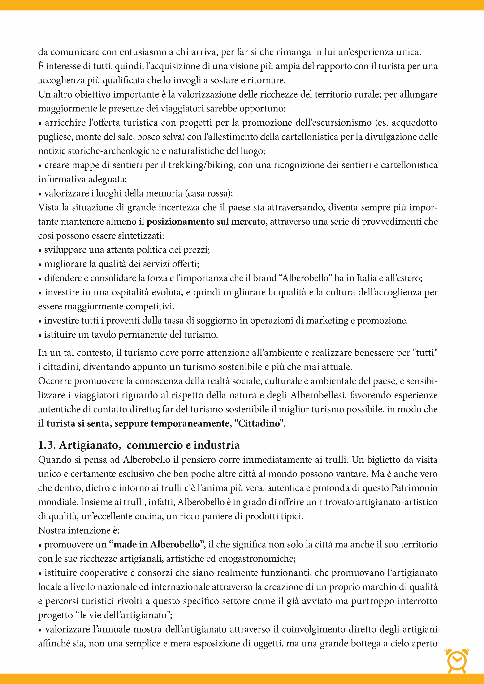 da comunicare con entusiasmo a chi arriva, per far si che rimanga in lui un'esperienza unica.
È interesse di tutti, quindi, l'acquisizione di una visione più ampia del rapporto con il turista per una
accoglienza più qualificata che lo invogli a sostare e ritornare.
Un altro obiettivo importante è la valorizzazione delle ricchezze del territorio rurale; per allungare
maggiormente le presenze dei viaggiatori sarebbe opportuno:
• arricchire l'offerta turistica con progetti per la promozione dell'escursionismo (es. acquedotto
pugliese, monte del sale, bosco selva) con l'allestimento della cartellonistica per la divulgazione delle
notizie storiche-archeologiche e naturalistiche del luogo;
• creare mappe di sentieri per il trekking/biking, con una ricognizione dei sentieri e cartellonistica
informativa adeguata;
• valorizzare i luoghi della memoria (casa rossa);
Vista la situazione di grande incertezza che il paese sta attraversando, diventa sempre più impor-
tante mantenere almeno il posizionamento sul mercato, attraverso una serie di provvedimenti che
cosi possono essere sintetizzati:
• sviluppare una attenta politica dei prezzi;
• migliorare la qualità dei servizi oﬀerti;
• difendere e consolidare la forza e l'importanza che il brand “Alberobello” ha in Italia e all'estero;
• investire in una ospitalità evoluta, e quindi migliorare la qualità e la cultura dell'accoglienza per
essere maggiormente competitivi.
• investire tutti i proventi dalla tassa di soggiorno in operazioni di marketing e promozione.
• istituire un tavolo permanente del turismo.
In un tal contesto, il turismo deve porre attenzione all'ambiente e realizzare benessere per "tutti"
i cittadini, diventando appunto un turismo sostenibile e più che mai attuale.
Occorre promuovere la conoscenza della realtà sociale, culturale e ambientale del paese, e sensibi-
lizzare i viaggiatori riguardo al rispetto della natura e degli Alberobellesi, favorendo esperienze
autentiche di contatto diretto; far del turismo sostenibile il miglior turismo possibile, in modo che
il turista si senta, seppure temporaneamente, "Cittadino".

1.3. Artigianato, commercio e industria
Quando si pensa ad Alberobello il pensiero corre immediatamente ai trulli. Un biglietto da visita
unico e certamente esclusivo che ben poche altre città al mondo possono vantare. Ma è anche vero
che dentro, dietro e intorno ai trulli c’è l’anima più vera, autentica e profonda di questo Patrimonio
mondiale. Insieme ai trulli, infatti, Alberobello è in grado di offrire un ritrovato artigianato-artistico
di qualità, un’eccellente cucina, un ricco paniere di prodotti tipici.
Nostra intenzione è:
• promuovere un “made in Alberobello”, il che significa non solo la città ma anche il suo territorio
con le sue ricchezze artigianali, artistiche ed enogastronomiche;
• istituire cooperative e consorzi che siano realmente funzionanti, che promuovano l’artigianato
locale a livello nazionale ed internazionale attraverso la creazione di un proprio marchio di qualità
e percorsi turistici rivolti a questo specifico settore come il già avviato ma purtroppo interrotto
progetto “le vie dell’artigianato”;
• valorizzare l’annuale mostra dell’artigianato attraverso il coinvolgimento diretto degli artigiani
affinché sia, non una semplice e mera esposizione di oggetti, ma una grande bottega a cielo aperto
 