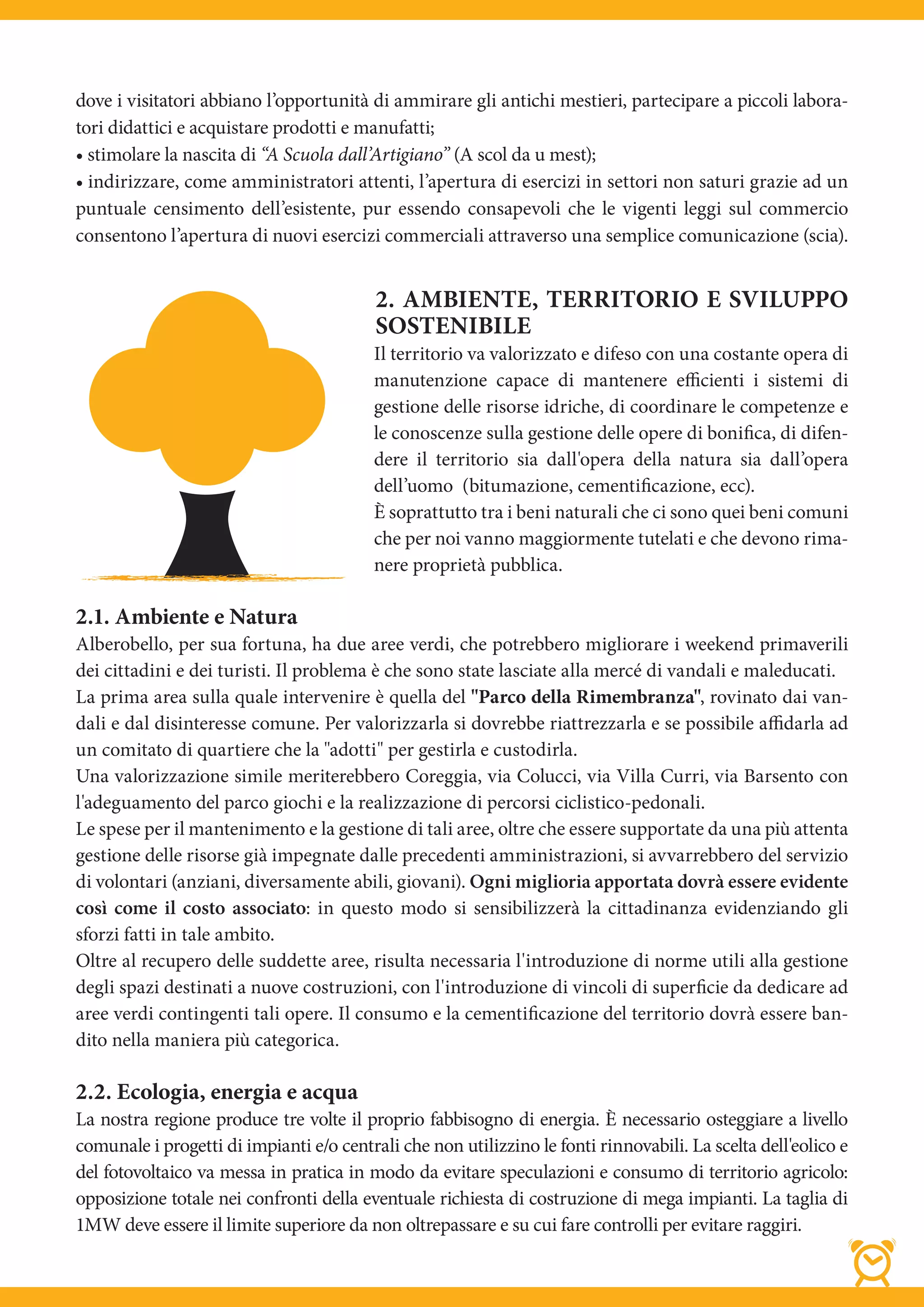 dove i visitatori abbiano l’opportunità di ammirare gli antichi mestieri, partecipare a piccoli labora-
tori didattici e acquistare prodotti e manufatti;
• stimolare la nascita di “A Scuola dall’Artigiano” (A scol da u mest);
• indirizzare, come amministratori attenti, l’apertura di esercizi in settori non saturi grazie ad un
puntuale censimento dell’esistente, pur essendo consapevoli che le vigenti leggi sul commercio
consentono l’apertura di nuovi esercizi commerciali attraverso una semplice comunicazione (scia).


                                          2. AMBIENTE, TERRITORIO E SVILUPPO
                                          SOSTENIBILE
                                          Il territorio va valorizzato e difeso con una costante opera di
                                          manutenzione capace di mantenere efficienti i sistemi di
                                          gestione delle risorse idriche, di coordinare le competenze e
                                          le conoscenze sulla gestione delle opere di bonifica, di difen-
                                          dere il territorio sia dall'opera della natura sia dall’opera
                                          dell’uomo  (bitumazione, cementificazione, ecc).
                                          È soprattutto tra i beni naturali che ci sono quei beni comuni
                                          che per noi vanno maggiormente tutelati e che devono rima-
                                          nere proprietà pubblica.

2.1. Ambiente e Natura
Alberobello, per sua fortuna, ha due aree verdi, che potrebbero migliorare i weekend primaverili
dei cittadini e dei turisti. Il problema è che sono state lasciate alla mercé di vandali e maleducati.
La prima area sulla quale intervenire è quella del "Parco della Rimembranza", rovinato dai van-
dali e dal disinteresse comune. Per valorizzarla si dovrebbe riattrezzarla e se possibile affidarla ad
un comitato di quartiere che la "adotti" per gestirla e custodirla.
Una valorizzazione simile meriterebbero Coreggia, via Colucci, via Villa Curri, via Barsento con
l'adeguamento del parco giochi e la realizzazione di percorsi ciclistico-pedonali.
Le spese per il mantenimento e la gestione di tali aree, oltre che essere supportate da una più attenta
gestione delle risorse già impegnate dalle precedenti amministrazioni, si avvarrebbero del servizio
di volontari (anziani, diversamente abili, giovani). Ogni miglioria apportata dovrà essere evidente
così come il costo associato: in questo modo si sensibilizzerà la cittadinanza evidenziando gli
sforzi fatti in tale ambito.
Oltre al recupero delle suddette aree, risulta necessaria l'introduzione di norme utili alla gestione
degli spazi destinati a nuove costruzioni, con l'introduzione di vincoli di superficie da dedicare ad
aree verdi contingenti tali opere. Il consumo e la cementificazione del territorio dovrà essere ban-
dito nella maniera più categorica.

2.2. Ecologia, energia e acqua
La nostra regione produce tre volte il proprio fabbisogno di energia. È necessario osteggiare a livello
comunale i progetti di impianti e/o centrali che non utilizzino le fonti rinnovabili. La scelta dell'eolico e
del fotovoltaico va messa in pratica in modo da evitare speculazioni e consumo di territorio agricolo:
opposizione totale nei confronti della eventuale richiesta di costruzione di mega impianti. La taglia di
1MW deve essere il limite superiore da non oltrepassare e su cui fare controlli per evitare raggiri.
 