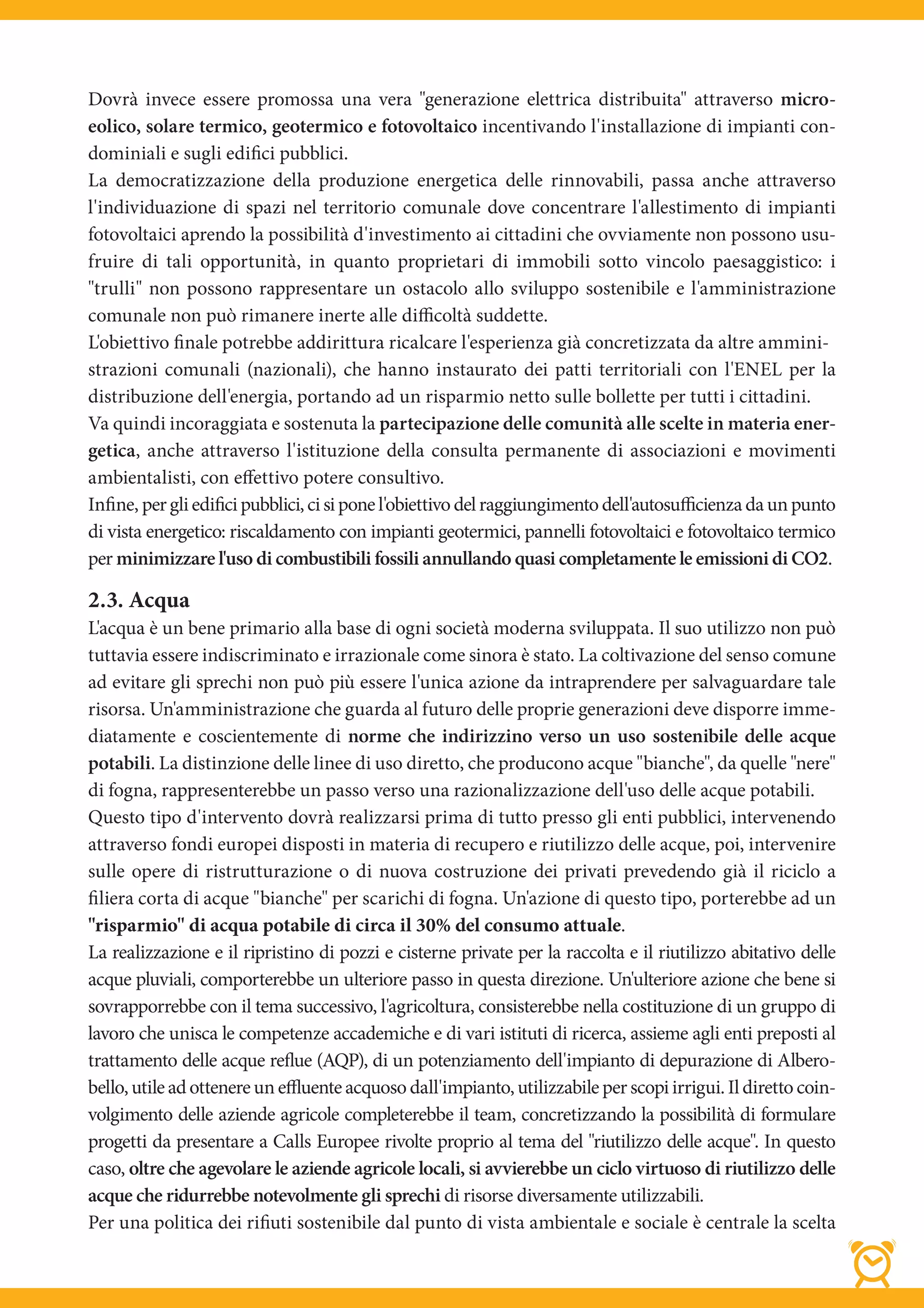 Dovrà invece essere promossa una vera "generazione elettrica distribuita" attraverso micro-
eolico, solare termico, geotermico e fotovoltaico incentivando l'installazione di impianti con-
dominiali e sugli edifici pubblici.
La democratizzazione della produzione energetica delle rinnovabili, passa anche attraverso
l'individuazione di spazi nel territorio comunale dove concentrare l'allestimento di impianti
fotovoltaici aprendo la possibilità d'investimento ai cittadini che ovviamente non possono usu-
fruire di tali opportunità, in quanto proprietari di immobili sotto vincolo paesaggistico: i
"trulli" non possono rappresentare un ostacolo allo sviluppo sostenibile e l'amministrazione
comunale non può rimanere inerte alle difficoltà suddette.
L'obiettivo finale potrebbe addirittura ricalcare l'esperienza già concretizzata da altre ammini-
strazioni comunali (nazionali), che hanno instaurato dei patti territoriali con l'ENEL per la
distribuzione dell'energia, portando ad un risparmio netto sulle bollette per tutti i cittadini.
Va quindi incoraggiata e sostenuta la partecipazione delle comunità alle scelte in materia ener-
getica, anche attraverso l'istituzione della consulta permanente di associazioni e movimenti
ambientalisti, con effettivo potere consultivo.
Infine, per gli edifici pubblici, ci si pone l'obiettivo del raggiungimento dell'autosufficienza da un punto
di vista energetico: riscaldamento con impianti geotermici, pannelli fotovoltaici e fotovoltaico termico
per minimizzare l'uso di combustibili fossili annullando quasi completamente le emissioni di CO2.

2.3. Acqua
L'acqua è un bene primario alla base di ogni società moderna sviluppata. Il suo utilizzo non può
tuttavia essere indiscriminato e irrazionale come sinora è stato. La coltivazione del senso comune
ad evitare gli sprechi non può più essere l'unica azione da intraprendere per salvaguardare tale
risorsa. Un'amministrazione che guarda al futuro delle proprie generazioni deve disporre imme-
diatamente e coscientemente di norme che indirizzino verso un uso sostenibile delle acque
potabili. La distinzione delle linee di uso diretto, che producono acque "bianche", da quelle "nere"
di fogna, rappresenterebbe un passo verso una razionalizzazione dell'uso delle acque potabili.
Questo tipo d'intervento dovrà realizzarsi prima di tutto presso gli enti pubblici, intervenendo
attraverso fondi europei disposti in materia di recupero e riutilizzo delle acque, poi, intervenire
sulle opere di ristrutturazione o di nuova costruzione dei privati prevedendo già il riciclo a
filiera corta di acque "bianche" per scarichi di fogna. Un'azione di questo tipo, porterebbe ad un
"risparmio" di acqua potabile di circa il 30% del consumo attuale.
La realizzazione e il ripristino di pozzi e cisterne private per la raccolta e il riutilizzo abitativo delle
acque pluviali, comporterebbe un ulteriore passo in questa direzione. Un'ulteriore azione che bene si
sovrapporrebbe con il tema successivo, l'agricoltura, consisterebbe nella costituzione di un gruppo di
lavoro che unisca le competenze accademiche e di vari istituti di ricerca, assieme agli enti preposti al
trattamento delle acque reflue (AQP), di un potenziamento dell'impianto di depurazione di Albero-
bello, utile ad ottenere un effluente acquoso dall'impianto, utilizzabile per scopi irrigui. Il diretto coin-
volgimento delle aziende agricole completerebbe il team, concretizzando la possibilità di formulare
progetti da presentare a Calls Europee rivolte proprio al tema del "riutilizzo delle acque". In questo
caso, oltre che agevolare le aziende agricole locali, si avvierebbe un ciclo virtuoso di riutilizzo delle
acque che ridurrebbe notevolmente gli sprechi di risorse diversamente utilizzabili.
Per una politica dei rifiuti sostenibile dal punto di vista ambientale e sociale è centrale la scelta
 