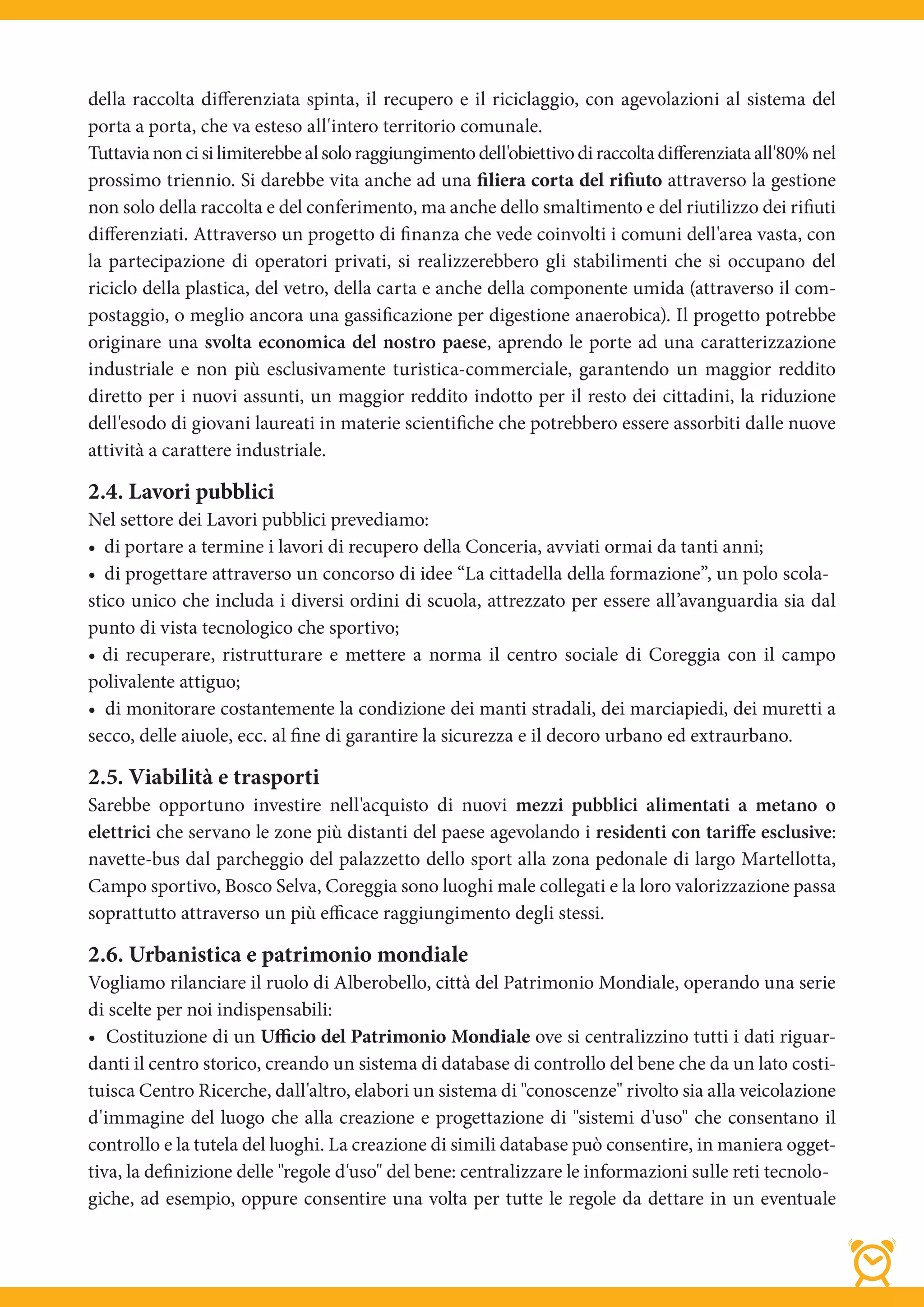 della raccolta differenziata spinta, il recupero e il riciclaggio, con agevolazioni al sistema del
porta a porta, che va esteso all'intero territorio comunale.
Tuttavia non ci si limiterebbe al solo raggiungimento dell'obiettivo di raccolta differenziata all'80% nel
prossimo triennio. Si darebbe vita anche ad una filiera corta del rifiuto attraverso la gestione
non solo della raccolta e del conferimento, ma anche dello smaltimento e del riutilizzo dei rifiuti
differenziati. Attraverso un progetto di finanza che vede coinvolti i comuni dell'area vasta, con
la partecipazione di operatori privati, si realizzerebbero gli stabilimenti che si occupano del
riciclo della plastica, del vetro, della carta e anche della componente umida (attraverso il com-
postaggio, o meglio ancora una gassificazione per digestione anaerobica). Il progetto potrebbe
originare una svolta economica del nostro paese, aprendo le porte ad una caratterizzazione
industriale e non più esclusivamente turistica-commerciale, garantendo un maggior reddito
diretto per i nuovi assunti, un maggior reddito indotto per il resto dei cittadini, la riduzione
dell'esodo di giovani laureati in materie scientifiche che potrebbero essere assorbiti dalle nuove
attività a carattere industriale.

2.4. Lavori pubblici
Nel settore dei Lavori pubblici prevediamo:
• di portare a termine i lavori di recupero della Conceria, avviati ormai da tanti anni;
• di progettare attraverso un concorso di idee “La cittadella della formazione”, un polo scola-
stico unico che includa i diversi ordini di scuola, attrezzato per essere all’avanguardia sia dal
punto di vista tecnologico che sportivo;
• di recuperare, ristrutturare e mettere a norma il centro sociale di Coreggia con il campo
polivalente attiguo;
• di monitorare costantemente la condizione dei manti stradali, dei marciapiedi, dei muretti a
secco, delle aiuole, ecc. al fine di garantire la sicurezza e il decoro urbano ed extraurbano.

2.5. Viabilità e trasporti
Sarebbe opportuno investire nell'acquisto di nuovi mezzi pubblici alimentati a metano o
elettrici che servano le zone più distanti del paese agevolando i residenti con tariffe esclusive:
navette-bus dal parcheggio del palazzetto dello sport alla zona pedonale di largo Martellotta,
Campo sportivo, Bosco Selva, Coreggia sono luoghi male collegati e la loro valorizzazione passa
soprattutto attraverso un più efficace raggiungimento degli stessi.

2.6. Urbanistica e patrimonio mondiale
Vogliamo rilanciare il ruolo di Alberobello, città del Patrimonio Mondiale, operando una serie
di scelte per noi indispensabili:
• Costituzione di un Ufficio del Patrimonio Mondiale ove si centralizzino tutti i dati riguar-
danti il centro storico, creando un sistema di database di controllo del bene che da un lato costi-
tuisca Centro Ricerche, dall'altro, elabori un sistema di "conoscenze" rivolto sia alla veicolazione
d'immagine del luogo che alla creazione e progettazione di "sistemi d'uso" che consentano il
controllo e la tutela del luoghi. La creazione di simili database può consentire, in maniera ogget-
tiva, la definizione delle "regole d'uso" del bene: centralizzare le informazioni sulle reti tecnolo-
giche, ad esempio, oppure consentire una volta per tutte le regole da dettare in un eventuale
 