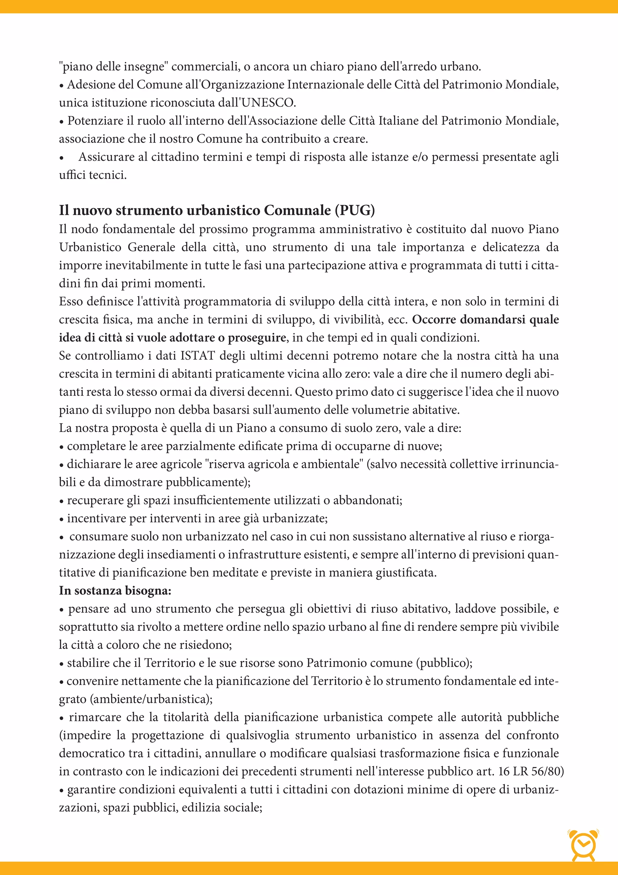 "piano delle insegne" commerciali, o ancora un chiaro piano dell'arredo urbano.
• Adesione del Comune all'Organizzazione Internazionale delle Città del Patrimonio Mondiale,
unica istituzione riconosciuta dall'UNESCO.
• Potenziare il ruolo all'interno dell'Associazione delle Città Italiane del Patrimonio Mondiale,
associazione che il nostro Comune ha contribuito a creare.
• Assicurare al cittadino termini e tempi di risposta alle istanze e/o permessi presentate agli
uffici tecnici.

Il nuovo strumento urbanistico Comunale (PUG)
Il nodo fondamentale del prossimo programma amministrativo è costituito dal nuovo Piano
Urbanistico Generale della città, uno strumento di una tale importanza e delicatezza da
imporre inevitabilmente in tutte le fasi una partecipazione attiva e programmata di tutti i citta-
dini fin dai primi momenti.
Esso definisce l'attività programmatoria di sviluppo della città intera, e non solo in termini di
crescita fisica, ma anche in termini di sviluppo, di vivibilità, ecc. Occorre domandarsi quale
idea di città si vuole adottare o proseguire, in che tempi ed in quali condizioni.
Se controlliamo i dati ISTAT degli ultimi decenni potremo notare che la nostra città ha una
crescita in termini di abitanti praticamente vicina allo zero: vale a dire che il numero degli abi-
tanti resta lo stesso ormai da diversi decenni. Questo primo dato ci suggerisce l'idea che il nuovo
piano di sviluppo non debba basarsi sull'aumento delle volumetrie abitative.
La nostra proposta è quella di un Piano a consumo di suolo zero, vale a dire:
• completare le aree parzialmente edificate prima di occuparne di nuove;
• dichiarare le aree agricole "riserva agricola e ambientale" (salvo necessità collettive irrinuncia-
bili e da dimostrare pubblicamente);
• recuperare gli spazi insuﬃcientemente utilizzati o abbandonati;
• incentivare per interventi in aree già urbanizzate;
• consumare suolo non urbanizzato nel caso in cui non sussistano alternative al riuso e riorga-
nizzazione degli insediamenti o infrastrutture esistenti, e sempre all'interno di previsioni quan-
titative di pianificazione ben meditate e previste in maniera giustificata.
In sostanza bisogna:
• pensare ad uno strumento che persegua gli obiettivi di riuso abitativo, laddove possibile, e
soprattutto sia rivolto a mettere ordine nello spazio urbano al fine di rendere sempre più vivibile
la città a coloro che ne risiedono;
• stabilire che il Territorio e le sue risorse sono Patrimonio comune (pubblico);
• convenire nettamente che la pianificazione del Territorio è lo strumento fondamentale ed inte-
grato (ambiente/urbanistica);
• rimarcare che la titolarità della pianificazione urbanistica compete alle autorità pubbliche
(impedire la progettazione di qualsivoglia strumento urbanistico in assenza del confronto
democratico tra i cittadini, annullare o modificare qualsiasi trasformazione fisica e funzionale
in contrasto con le indicazioni dei precedenti strumenti nell'interesse pubblico art. 16 LR 56/80)
• garantire condizioni equivalenti a tutti i cittadini con dotazioni minime di opere di urbaniz-
zazioni, spazi pubblici, edilizia sociale;
 