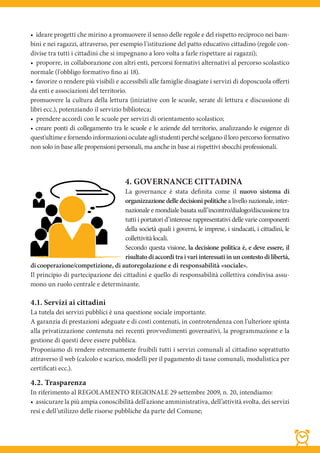 • ideare progetti che mirino a promuovere il senso delle regole e del rispetto reciproco nei bam-
bini e nei ragazzi, attraverso, per esempio l'istituzione del patto educativo cittadino (regole con-
divise tra tutti i cittadini che si impegnano a loro volta a farle rispettare ai ragazzi);
• proporre, in collaborazione con altri enti, percorsi formativi alternativi al percorso scolastico
normale (l'obbligo formativo fino ai 18).
• favorire o rendere più visibili e accessibili alle famiglie disagiate i servizi di doposcuola oﬀerti
da enti e associazioni del territorio.
promuovere la cultura della lettura (iniziative con le scuole, serate di lettura e discussione di
libri ecc.), potenziando il servizio biblioteca;
• prendere accordi con le scuole per servizi di orientamento scolastico;
• creare ponti di collegamento tra le scuole e le aziende del territorio, analizzando le esigenze di
quest'ultime e fornendo informazioni oculate agli studenti perché scelgano il loro percorso formativo
non solo in base alle propensioni personali, ma anche in base ai rispettivi sbocchi professionali.




                                       4. GOVERNANCE CITTADINA
                                    La governance è stata definita come il nuovo sistema di
                                    organizzazione delle decisioni politiche a livello nazionale, inter-
                                    nazionale e mondiale basata sull’incontro/dialogo/discussione tra
                                    tutti i portatori d’interesse rappresentativi delle varie componenti
                                    della società quali i governi, le imprese, i sindacati, i cittadini, le
                                    collettività locali.
                                    Secondo questa visione, la decisione politica è, e deve essere, il
                                    risultato di accordi tra i vari interessati in un contesto di libertà,
di cooperazione/competizione, di autoregolazione e di responsabilità «sociale».
Il principio di partecipazione dei cittadini e quello di responsabilità collettiva condivisa assu-
mono un ruolo centrale e determinante.

4.1. Servizi ai cittadini
La tutela dei servizi pubblici è una questione sociale importante.
A garanzia di prestazioni adeguate e di costi contenuti, in controtendenza con l'ulteriore spinta
alla privatizzazione contenuta nei recenti provvedimenti governativi, la programmazione e la
gestione di questi deve essere pubblica.
Proponiamo di rendere estremamente fruibili tutti i servizi comunali al cittadino soprattutto
attraverso il web (calcolo e scarico, modelli per il pagamento di tasse comunali, modulistica per
certificati ecc.).

4.2. Trasparenza
In riferimento al REGOLAMENTO REGIONALE 29 settembre 2009, n. 20, intendiamo:
• assicurare la più ampia conoscibilità dell'azione amministrativa, dell’attività svolta, dei servizi
resi e dell’utilizzo delle risorse pubbliche da parte del Comune;
 