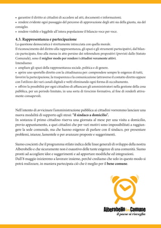 • garantire il diritto ai cittadini di accedere ad atti, documenti e informazioni;
• rendere evidente ogni passaggio del percorso di approvazione degli atti sia della giunta, sia del
consiglio.
• rendere visibile e leggibile all’intera popolazione il bilancio voce per voce.

4.3. Rappresentanza e partecipazione
La questione democratica è strettamente intrecciata con quella morale.
Il riconoscimento del diritto alla rappresentanza, gli spazi e gli strumenti partecipativi, dal bilan-
cio partecipato, fino alla messa in atto persino dei referendum propositivi (previsti dallo Statuto
Comunale), sono il miglior modo per rendere i cittadini veramente attivi.
Intendiamo:
• ampliare gli spazi della rappresentanza sociale, politica e di genere.
• aprire uno sportello diretto con la cittadinanza per: comprendere sempre le esigenze di tutti,
favorire la partecipazione, la trasparenza e la comunicazione (attraverso il contatto diretto oppure
con l'utilizzo dei vari canali digitali e web) eliminando ogni forma di occultamento.
• oﬀrire la possibilità per ogni cittadino di aﬃancare gli amministratori nella gestione della cosa
pubblica, per un periodo limitato, in una sorta di tirocinio formativo, al fine di renderli attiva-
mente consapevoli.



Nell'intento di avvicinare l'amministrazione pubblica ai cittadini vorremmo lanciare una
nuova modalità di supporto agli stessi: "il sindaco a domicilio".
In sostanza il primo cittadino riserva una giornata al mese per una visita a domicilio,
previo appuntamento, a quei cittadini che per vari motivi sono impossibilitati a raggiun-
gere la sede comunale, ma che hanno esigenze di parlare con il sindaco, per presentare
problemi, istanze, lamentele o per avanzare proposte e suggerimenti.

Siamo coscienti che il programma stilato indica delle linee generali di sviluppo della nostra
Alberobello e che sicuramente non è esaustivo delle tante esigenze di una comunità. Siamo
pronti ad accogliere idee e suggerimenti e ad apportare modifiche ed integrazioni.
Dall’8 maggio inizieremo a lavorare insieme, perché crediamo che solo in questo modo si
potrà realizzare, in maniera partecipata ciò che è meglio per il bene comune.
 