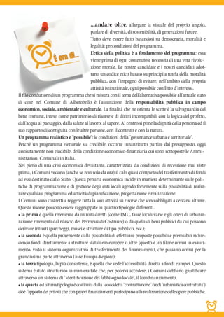 ...andare oltre,         allargare la visuale del proprio angolo,
                                            parlare di diversità, di sostenibilità, di generazioni future.
                                            Tutto deve essere fatto basandosi su democrazia, moralità e
                                            legalità: precondizioni del programma.
                                            L'etica della politica è a fondamento del programma: essa
                                            viene prima di ogni contenuto e necessita di una vera rivolu-
                                            zione morale. Le nostre candidate e i nostri candidati adot-
                                            tano un codice etico basato su principi a tutela della moralità
                                            pubblica, con l'impegno di evitare, nell'ambito della propria
                                            attività istituzionale, ogni possibile conflitto d'interessi.
Il filo conduttore di un programma che si misura con il tema dell'alternativa possibile all'attuale stato
di cose nel Comune di Alberobello è l'assunzione della responsabilità pubblica in campo
economico, sociale, ambientale e culturale. La finalità che ne orienta le scelte è la salvaguardia del
bene comune, inteso come patrimonio di risorse e di diritti incompatibili con la logica del profitto,
dall'acqua al paesaggio, dalla salute al lavoro, al sapere. Al centro si pone la dignità della persona ed il
suo rapporto di contiguità con le altre persone, con il contesto e con la natura.
Un programma realistico e "possibile": le condizioni della "governance urbana e territoriale".
Perché un programma elettorale sia credibile, occorre innanzitutto partire dal presupposto, oggi
assolutamente non eludibile, della condizione economico-finanziaria cui sono sottoposte le Ammi-
nistrazioni Comunali in Italia.
Nel pieno di una crisi economica devastante, caratterizzata da condizioni di recessione mai viste
prima, i Comuni vedono (anche se non solo da ora) il calo quasi completo del trasferimento di fondi
ad essi destinato dallo Stato. Questa penuria economica incide in maniera determinante sulle poli-
tiche di programmazione e di gestione degli enti locali agendo fortemente sulla possibilità di realiz-
zare qualsiasi programma ed attività di pianificazione, progettazione e realizzazione.
I Comuni sono costretti a reggere tutta la loro attività su risorse che sono obbligati a cercarsi altrove.
Queste risorse possono essere raggruppate in quattro tipologie differenti.
• la prima è quella riveniente da introiti diretti (come IMU, tasse locali varie e gli oneri di urbaniz-
zazione rivenienti dal rilascio dei Permessi di Costruire) o da quelli di beni pubblici da cui possono
derivare introiti (parcheggi, musei e strutture di tipo pubblico, ecc.);
• la seconda è quella proveniente dalla possibilità di effettuare proposte possibili e premiabili richie-
dendo fondi direttamente a strutture statali e/o europee o altre (questo è un filone ormai in esauri-
mento, visto il sistema organizzativo di trasferimento dei finanziamenti, che passano ormai per la
grandissima parte attraverso l'asse Europa-Regioni);
• la terza tipologia, la più consistente, è quella che vede l'accessibilità diretta a fondi europei. Questo
sistema è stato strutturato in maniera tale che, per potervi accedere, i Comuni debbano giustificare
attraverso un sistema di "identificazione del fabbisogno locale", il loro finanziamento.
• la quarta ed ultima tipologia è costituita dalla cosiddetta "contrattazione" (vedi "urbanistica contrattata")
cioè l'apporto dei privati che con propri finanziamenti partecipano alla realizzazione delle opere pubbliche.
 