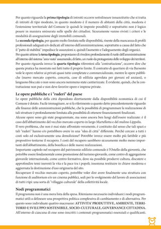 Per quanto riguarda la prima tipologia di introiti occorre sottolineare innanzitutto che si tratta
di introiti di tipo modesto, in quanto modesto è il numero di abitanti della città, modesta è
l'estensione territoriale del Comune (e quindi le imposte possibili) e soprattutto non è logico
pesare in maniera smisurata sulle spalle dei cittadini. Sicuramente vanno rivisti i criteri e le
modalità di assegnazione degli immobili comunali.
La seconda tipologia, per quanto molto limitata nelle disponibilità, risente della mancanza di profili
professionali adeguati e/o dedicati all'interno dell'amministrazione, soprattutto a causa del fatto che
il "patto di stabilità" impedisce le assunzioni e, quindi l'aumento e l'adeguamento degli organici.
Per quanto attiene la terza tipologia, proponiamo di rivedere profondamente il ruolo dell'amministrazione
all'interno del sistema "area vasta" assumendo, di fatto, un ruolo da protagonista dello sviluppo dei territori.
Per quanto riguarda invece la quarta tipologia riferentesi alla "contrattazione", occorre dire che
questa pratica ha mostrato nei fatti tutto il proprio limite. Il contratto di quartiere di via Barsento
vede le opere relative ai privati quasi tutte completate e commercializzate, mentre le opere pubbli-
che (nuovo mercato coperto, conceria, case di edilizia agevolata per giovani ed anziani), o
languono bloccate o non sono ancora nemmeno state cantierizzate. È evidente, quindi, che la con-
trattazione non può e non deve favorire opere e imprese private.

Le opere pubbliche e i "ruderi" del paese
Le opere pubbliche della città dipendono direttamente dalla disponibilità economica di cui il
Comune è dotato. Facile immaginare, se si fa riferimento a quanto detto precedentemente riguardo
alle finanze delle amministrazioni pubbliche, che la possibilità di programmare la realizzazione di
tali strutture è profondamente limitata alla possibilità di ottenere finanziamenti finalizzati.
Alcune opere sono già state programmate, ma sono ancora ben lungi dall'essere realizzate: è il
caso dell'abbattimento del vecchio mercato coperto in largo Martellotta e del mulino Lippolis.
Il vero problema, che non è mai stato affrontato veramente, è costituito dal senso che tali spazi e
tali "ruderi" hanno e/o potrebbero avere in una "idea di città" differente. Perchè cercare a tutti i
costi solo ed esclusivamente una demolizione? Potrebbe invece essere molto più fattibile e più
propositivo tentarne il recupero. I costi del recupero sarebbero sicuramente molto meno impor-
tanti dell'abbattimento, della bonifica e delle nuove realizzazioni.
Importante capitolo nel recupero del patrimonio edilizio comunale è l'Ostello della gioventù, che
potrebbe essere fondamentale come promozione del turismo giovanile, come centro di aggregazione
giovanile internazionale, come centro formativo, dove sia possibile produrre cultura, discutere e
approfondire temi inerenti la vita e la pace tra i popoli; insomma restituire in chiave moderna e
aggiornata la destinazione d'uso originaria del sito.
Recuperare il vecchio mercato coperto, potrebbe voler dire avere finalmente una struttura con
funzione di auditorium e/o un cinema pubblici, sedi per lo svolgimento del lavoro di associazioni
di tutti i tipi: una sorta di "villaggio culturale" della collettività locale.

Nodi programmatici
Il programma non è una mera lista della spesa. Riteniamo necessario individuare i nodi program-
matici utili a delineare una prospettiva politica complessiva di cambiamento e di alternativa. Per
questo sono individuate quattro macroaree: ATTIVITA’ PRODUTTIVE, AMBIENTE, TERRI-
TORIO E SVILUPPO SOSTENIBILE, SOCIO-CULTURALE, GOVERNANCE CITTADINA.
All'interno di ciascuna di esse sono inscritti i contenuti programmatici essenziali e qualificanti.
 