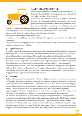 1. ATTIVITÀ PRODUTTIVE
                                           La crisi economica globale e nazionale non era inevitabile: essa è il
                                           frutto di scelte discutibili le cui conseguenze gravano sulle spalle di
                                           chi le subisce invece che dei responsabili.
                                           I processi di precarizzazione e l'attacco ai diritti dei lavoratori,
                                           l'espulsione di centinaia di migliaia di uomini e donne dai processi
                                           produttivi e l'assenza di prospettive per un'intera generazione richie-
                                           dono interventi decisivi a contrasto dei provvedimenti del governo
centrale. In Puglia i tassi di disoccupazione sono superiori alla media nazionale, con percentuali impressio-
nanti per le donne. La crisi è tutt'altro che superata, come ammesso dalla stessa Confindustria.
Vanno previste misure di contrasto alla povertà e di sostegno al reddito:
• impulso all'economia sociale ed ecocompatibile;
• sostegno al microcredito per l'agricoltura, l'artigianato, la piccola impresa, l'autoimprenditorialità
cooperativa;
• misure di tutela delle botteghe storiche, della piccola distribuzione, della vendita diretta e della filiera
corta, del commercio equo e solidale.

1.1. Agroalimentare
Il modello agricolo deve rappresentare un'alternativa alla speculazione edilizia, alla disoccupazione e
all'emarginazione sociale, all'abbandono, all'impoverimento crescente; deve porre con forza la que-
stione della qualità dei prodotti, legata al lavoro, alla tipicità, alla territorialità e alla tracciabilità.
Vogliamo che vengano incrementate le attività agro-silvo-pastorali e artigianali tradizionali, incentivando le
produzioni locali e l'occupazione, anche attraverso una maggiore valorizzazione delle terre pubbliche,
favorendone la gestione attraverso attività ecocompatibili: agricoltura biologica e agricoltura sociale.
La valorizzazione dei prodotti tipici (olio, vino, prodotto lattiero-caseari, ortaggi, pasta fresca, prodotti
da forno, dolci tipici) si completerebbe fornendo supporto alle aziende produttrici e sostenendole con
un marketing mirato (utilizzo nelle ricette di chef internazionali, pubblicità sulle riviste di settore e di
maggior diffusione, sagre, esportazione in eventi turistici).

1.2. Turismo
Nell'era della comunicazione multimediale e del turismo alla portata di tutti, un consistente rinnovamento
dell'approccio al turismo è richiesto attraverso una comunicazione più diretta ed immediata: un marchio
riconoscibile del comune di Alberobello da diffondere, non solo in Italia, ma anche all'estero, che possa
essere condiviso da tutte le organizzazioni che collaboreranno col comune, apposto su tutte le riviste, i siti
web, ecc... il tutto accompagnato da una comunicazione, calda, efficace, semplice ed immediata.
Oggi il viaggiatore è diventato più esigente e consapevole. Non si può più pensare che l'unicità del nostro
paese basti a convogliare sempre più persone e come troppo spesso siamo abituati a sentire.
Per affrontare tale cambiamento occorrono azioni strategiche, sinergiche e mirate che coinvolgano tutti. E'
necessaria una nuova formazione della cultura dell'accoglienza, attenta alla qualità dell'offerta, che veda tutti
gli operatori del settore turistico commerciale più disponibili e ricettivi a quello che il turista richiede.
È un dovere per chi vive in un paese inserito fra i beni dell'UNESCO, farsi tramite tra ospiti e luogo.
La consapevolezza di vivere in un paese di così alto valore a volte è generica e non basta, è necessaria una
maggiore conoscenza e consapevolezza della propria storia, del patrimonio culturale materiale ed immateriale,
 