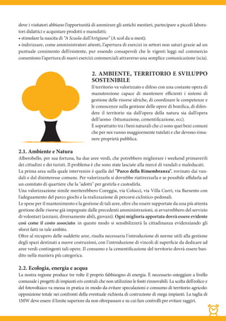 dove i visitatori abbiano l’opportunità di ammirare gli antichi mestieri, partecipare a piccoli labora-
tori didattici e acquistare prodotti e manufatti;
• stimolare la nascita di “A Scuola dall’Artigiano” (A scol da u mest);
• indirizzare, come amministratori attenti, l’apertura di esercizi in settori non saturi grazie ad un
puntuale censimento dell’esistente, pur essendo consapevoli che le vigenti leggi sul commercio
consentono l’apertura di nuovi esercizi commerciali attraverso una semplice comunicazione (scia).


                                          2. AMBIENTE, TERRITORIO E SVILUPPO
                                          SOSTENIBILE
                                          Il territorio va valorizzato e difeso con una costante opera di
                                          manutenzione capace di mantenere efficienti i sistemi di
                                          gestione delle risorse idriche, di coordinare le competenze e
                                          le conoscenze sulla gestione delle opere di bonifica, di difen-
                                          dere il territorio sia dall'opera della natura sia dall’opera
                                          dell’uomo  (bitumazione, cementificazione, ecc).
                                          È soprattutto tra i beni naturali che ci sono quei beni comuni
                                          che per noi vanno maggiormente tutelati e che devono rima-
                                          nere proprietà pubblica.

2.1. Ambiente e Natura
Alberobello, per sua fortuna, ha due aree verdi, che potrebbero migliorare i weekend primaverili
dei cittadini e dei turisti. Il problema è che sono state lasciate alla mercé di vandali e maleducati.
La prima area sulla quale intervenire è quella del "Parco della Rimembranza", rovinato dai van-
dali e dal disinteresse comune. Per valorizzarla si dovrebbe riattrezzarla e se possibile affidarla ad
un comitato di quartiere che la "adotti" per gestirla e custodirla.
Una valorizzazione simile meriterebbero Coreggia, via Colucci, via Villa Curri, via Barsento con
l'adeguamento del parco giochi e la realizzazione di percorsi ciclistico-pedonali.
Le spese per il mantenimento e la gestione di tali aree, oltre che essere supportate da una più attenta
gestione delle risorse già impegnate dalle precedenti amministrazioni, si avvarrebbero del servizio
di volontari (anziani, diversamente abili, giovani). Ogni miglioria apportata dovrà essere evidente
così come il costo associato: in questo modo si sensibilizzerà la cittadinanza evidenziando gli
sforzi fatti in tale ambito.
Oltre al recupero delle suddette aree, risulta necessaria l'introduzione di norme utili alla gestione
degli spazi destinati a nuove costruzioni, con l'introduzione di vincoli di superficie da dedicare ad
aree verdi contingenti tali opere. Il consumo e la cementificazione del territorio dovrà essere ban-
dito nella maniera più categorica.

2.2. Ecologia, energia e acqua
La nostra regione produce tre volte il proprio fabbisogno di energia. È necessario osteggiare a livello
comunale i progetti di impianti e/o centrali che non utilizzino le fonti rinnovabili. La scelta dell'eolico e
del fotovoltaico va messa in pratica in modo da evitare speculazioni e consumo di territorio agricolo:
opposizione totale nei confronti della eventuale richiesta di costruzione di mega impianti. La taglia di
1MW deve essere il limite superiore da non oltrepassare e su cui fare controlli per evitare raggiri.
 