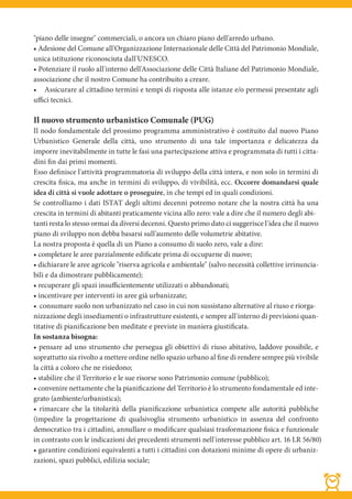 "piano delle insegne" commerciali, o ancora un chiaro piano dell'arredo urbano.
• Adesione del Comune all'Organizzazione Internazionale delle Città del Patrimonio Mondiale,
unica istituzione riconosciuta dall'UNESCO.
• Potenziare il ruolo all'interno dell'Associazione delle Città Italiane del Patrimonio Mondiale,
associazione che il nostro Comune ha contribuito a creare.
• Assicurare al cittadino termini e tempi di risposta alle istanze e/o permessi presentate agli
uffici tecnici.

Il nuovo strumento urbanistico Comunale (PUG)
Il nodo fondamentale del prossimo programma amministrativo è costituito dal nuovo Piano
Urbanistico Generale della città, uno strumento di una tale importanza e delicatezza da
imporre inevitabilmente in tutte le fasi una partecipazione attiva e programmata di tutti i citta-
dini fin dai primi momenti.
Esso definisce l'attività programmatoria di sviluppo della città intera, e non solo in termini di
crescita fisica, ma anche in termini di sviluppo, di vivibilità, ecc. Occorre domandarsi quale
idea di città si vuole adottare o proseguire, in che tempi ed in quali condizioni.
Se controlliamo i dati ISTAT degli ultimi decenni potremo notare che la nostra città ha una
crescita in termini di abitanti praticamente vicina allo zero: vale a dire che il numero degli abi-
tanti resta lo stesso ormai da diversi decenni. Questo primo dato ci suggerisce l'idea che il nuovo
piano di sviluppo non debba basarsi sull'aumento delle volumetrie abitative.
La nostra proposta è quella di un Piano a consumo di suolo zero, vale a dire:
• completare le aree parzialmente edificate prima di occuparne di nuove;
• dichiarare le aree agricole "riserva agricola e ambientale" (salvo necessità collettive irrinuncia-
bili e da dimostrare pubblicamente);
• recuperare gli spazi insuﬃcientemente utilizzati o abbandonati;
• incentivare per interventi in aree già urbanizzate;
• consumare suolo non urbanizzato nel caso in cui non sussistano alternative al riuso e riorga-
nizzazione degli insediamenti o infrastrutture esistenti, e sempre all'interno di previsioni quan-
titative di pianificazione ben meditate e previste in maniera giustificata.
In sostanza bisogna:
• pensare ad uno strumento che persegua gli obiettivi di riuso abitativo, laddove possibile, e
soprattutto sia rivolto a mettere ordine nello spazio urbano al fine di rendere sempre più vivibile
la città a coloro che ne risiedono;
• stabilire che il Territorio e le sue risorse sono Patrimonio comune (pubblico);
• convenire nettamente che la pianificazione del Territorio è lo strumento fondamentale ed inte-
grato (ambiente/urbanistica);
• rimarcare che la titolarità della pianificazione urbanistica compete alle autorità pubbliche
(impedire la progettazione di qualsivoglia strumento urbanistico in assenza del confronto
democratico tra i cittadini, annullare o modificare qualsiasi trasformazione fisica e funzionale
in contrasto con le indicazioni dei precedenti strumenti nell'interesse pubblico art. 16 LR 56/80)
• garantire condizioni equivalenti a tutti i cittadini con dotazioni minime di opere di urbaniz-
zazioni, spazi pubblici, edilizia sociale;
 