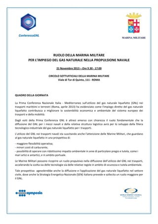  
 
 
 
 
 
 
 

RUOLO DELLA MARINA MILITARE 
PER L’IMPIEGO DEL GAS NATURALE NELLA PROPULSIONE NAVALE 
 
21 Novembre 2013 – Ore 9.30 ‐ 17:00 
 
CIRCOLO SOTTUFFICIALI DELLA MARINA MILITARE 
Viale di Tor di Quinto, 111 ‐ ROMA 
 
 
 
QUADRO DELLA GIORNATA  
 
La  Prima  Conferenza  Nazionale  Italia  ‐  Mediterraneo  sull'utilizzo  del  gas  naturale  liquefatto  (GNL)  nei 
trasporti  marittimi  e  terrestri  (Roma,  aprile  2013)  ha  evidenziato  come  l'impiego  diretto  del  gas  naturale 
liquefatto  contribuisca  a  migliorare  la  sostenibilità  economica  e  ambientale  del  sistema  europeo  dei 
trasporti e della mobilità.  
Dagli  esiti  della  Prima  Conferenza  GNL  è  altresì  emerso  con  chiarezza  il  ruolo  fondamentale  che  la 
diffusione  del  GNL  per  i  mezzi  navali  e  della  relativa  struttura  logistica  avrà  per  lo  sviluppo  della  filiera 
tecnologico‐industriale del gas naturale liquefatto per i trasporti.  
L'utilizzo del GNL nei trasporti navali sta suscitando anche l'attenzione delle Marine Militari, che guardano 
al gas naturale liquefatto in una prospettiva di:  
‐ maggiore flessibilità operativa; 
‐ minori costi di carburante; 
‐ possibilità di operare con ridottissimo impatto ambientale in aree di particolare pregio e tutela, come i 
mari artici e antartici, e in ambito portuale.  
Le Marine Militari possono ricoprire un ruolo propulsivo nella diffusione dell'utilizzo del GNL nei trasporti, 
accelerando la scelta sia delle tecnologie sia delle relative regole in ambito di sicurezza e tutela ambientale.  
Tale prospettiva  agevolerebbe anche la diffusione e l'applicazione del gas naturale liquefatto nel settore 
civile, dove anche la Strategia Energetica Nazionale (SEN) italiana prevede e sollecita un ruolo maggiore per 
il GNL.  

 
 
 
 
 

 