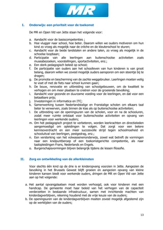 13
I. Onderwijs: een prioriteit voor de toekomst
De MR en Open Vld van Jette staan het volgende voor:
a. Aandacht voor de basiscompetenties ;
b. Hoe vlugger naar school, hoe beter. Daarom willen we ouders motiveren om hun
kind zo vroeg als mogelijk naar de crèche en de kleuterschool te sturen;
c. Aandacht voor de beide landstalen en andere talen, zo vroeg als mogelijk in de
schoolse loopbaan;
d. Participatie van alle leerlingen aan buitenschoolse activiteiten zoals
museabezoeken, voorstellingen, sportactiviteiten, enz.;
e. Een sterk pedagogisch beleid op school;
f. De participatie van ouders aan het schoolleven van hun kinderen is van groot
belang, daarom willen we zoveel mogelijk ouders aansporen om een steentje bij te
dragen;
g. De promotie en bescherming van de zachte weggebruiker. Leerlingen moeten veilig
te voet of met de fiets naar school kunnen gaan;
h. De bouw, renovatie en uitbreiding van schoolgebouwen, om de kwaliteit te
verhogen en om meer plaatsen te creëren voor de groeiende bevolking;
i. Aandacht voor gezonde en duurzame voeding voor de leerlingen, en dat voor een
betaalbare prijs;
j. Investeringen in informatica en ITC;
k. Samenwerking tussen Nederlandstalige en Franstalige scholen om elkaars taal
beter te verwerven, zoals binnen de klas als op buitenschoolse activiteiten;
l. De uitbreiding van de openingsuren van de scholen, voor en na de schooluren,
zodat meer ruimte ontstaat voor buitenschoolse activiteiten en opvang van
leerlingen voor werkende ouders;
m. Om het pedagogisch project te verbeteren, worden leerkrachten en directieleden
aangemoedigd om opleidingen te volgen. Dat zorgt voor een betere
kennisoverdracht en een meer succesvolle strijd tegen schoolmoeheid en
schooluitval van leerlingen, pestgedrag, enz.;
n. Een versterking van het volwassenenonderwijs, zowel wat betreft de vormingen
naar een knelpuntberoep of een toekomstgerichte competentie, als naar
taalopleidingen Frans, Nederlands en Engels.
o. Burgerschapsvormingen blijven belangrijk tijdens de lessen filosofie.
II. Zorg en ontwikkeling van de allerkleinsten
Voor slechts één kind op de drie is er kinderopvang voorzien in Jette. Aangezien de
bevolking in het Brussels Gewest blijft groeien en aangezien opvang van kleine
kinderen kansen biedt voor werkende ouders, dringen de MR en Open Vld van Jette
aan op het volgende:
a. Het aantal opvangplaatsen moet worden verhoogd, ook voor kinderen met een
handicap. De gemeente moet haar beleid van het verhogen van de capaciteit
verderzetten in bestaande infrastructuur, samen met inrichtende machten van
kinderdagverblijven, rekening houdend met de vrije keuze van de ouders;
b. De openingsuren van de kinderdagverblijven moeten zoveel mogelijk afgestemd zijn
op de werktijden van de ouders;
 