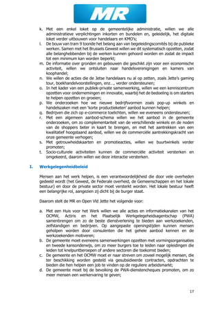 17
k. Met een enkel loket op de gemeentelijke administratie, willen we alle
administratieve verplichtingen inkorten en bundelen en, geleidelijk, het digitale
loket verder uitbouwen voor handelaars en KMO’s;
l. De bouw van tram 9 toonde het belang aan van begeleidingscomités bij de publieke
werken. Samen met het Brussels Gewest willen we dit systematisch opzetten, zodat
alle belanghebbenden bij de werken kunnen gehoord worden en zodat de impact
tot een minimum kan worden beperkt;
m. De informatie over gronden en gebouwen die geschikt zijn voor een economische
activiteit, willen we ontsluiten naar handelsverenigingen en kamers van
koophandel;
n. We willen de acties die de Jetse handelaars nu al op zetten, zoals Jette’s gaming
tour, boekhandelvoorstellingen, enz…, verder ondersteunen;
o. In het kader van een publiek-private samenwerking, willen we een kenniscentrum
opzetten voor ondernemingen en innovatie, waarbij het de bedoeling is om starters
te helpen opzetten en groeien;
p. We onderzoeken hoe we nieuwe bedrijfsvormen zoals pop-up winkels en
handelszaken met een ‘korte productieketen’ aanbod kunnen helpen;
q. Bedrijven die zich op e-commerce toelichten, willen we eveneens ondersteunen;
r. Met een algemeen aanbod-schema willen we het aanbod in de gemeente
onderzoeken, om zo complementariteit van de verschillende winkels en de noden
van de shoppers beter in kaart te brengen, en met het aantrekken van een
kwalitatief hoogstaand aanbod, willen we de commerciële aantrekkingskracht van
onze gemeente verhogen;
s. Met getrouwheidskaarten en promotieacties, willen we buurtwinkels verder
promoten;
t. Socio-culturele activiteiten kunnen de commerciële activiteit versterken en
omgekeerd, daarom willen we deze interactie versterken.
I. Werkgelegenheidbeleid
Mensen aan het werk helpen, is een verantwoordelijkheid die door vele overheden
gedeeld wordt (het Gewest, de Federale overheid, de Gemeenschappen en het lokale
bestuur) en door de private sector moet versterkt worden. Het lokale bestuur heeft
een belangrijke rol, aangezien zij dicht bij de burger staat.
Daarom stelt de MR en Open Vld Jette het volgende voor:
a. Met een Huis voor het Werk willen we alle acties en informatiekanalen van het
OCMW, Actiris en het Plaatselijk Werkgelegeheidsagentschap (PWA)
samenbrengen om zo de beste dienstverlening te bieden aan werkzoekenden,
zelfstandigen en bedrijven. Op aangepaste openingstijden kunnen mensen
geholpen worden door consulenten die het gehele aanbod kennen en de
werkzoekenden motiveren;
b. De gemeente moet eveneens samenwerkingen opzetten met vormingsorganisaties
en tweede kansonderwijs, om zo meer burgers toe te leiden naar opleidingen die
leiden tot knelpuntberoepen of andere sectoren die toekomst bieden;
c. De gemeente en het OCMW moet er naar streven om zoveel mogelijk mensen, die
ter beschikking worden gesteld via gesubsidieerde contracten, opdrachten te
bieden die hen helpen een job te vinden op de reguliere arbeidsmarkt;
d. De gemeente moet bij de bevolking de PWA-dienstencheques promoten, om zo
meer mensen een werkervaring te geven;
 