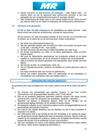 18
e. Sociale economie en deel-economie zijn belangrijk – zoals ‘Repair Café’ – en
daarom willen we dat de gemeente deze werkvormen promoot, al dan niet
gekoppeld aan een intergenerationeel project of recyclage initiatief;
f. Meer kinderopvang die langer open is, kan mensen helpen bij het vinden van een
job, daarom willen we de creatie en uitbreiding van kinderopvang ondersteunen.
II. Toerisme in de gemeente
De MR en Open Vld Jette ondersteunen de ontwikkeling van lokaal toerisme – Jette
bevat immers een schat aan architecturaal, cultureel en natuurschoon.
Om de inwoners van Jette die publieke schatten te leren kennen, en om toeristen aan
te trekken, zijn er pistes die we de komende jaren moeten onderzoeken:
a. We zetten een infopunt/toerismepunt op;
b. Met een specifieke website voor het toerisme, willen we de juiste info geven voor
zij die daar – toevallig of niet – naar zoeken;
c. Op deze site horen ook alle hotels en Bed & Breakfasts van Jette thuis;
d. De Groote Geschiedenis van Jette, en de kleine geschiedenis, willen we beter
bekend maken;
e. Net zoals de folkloristische geschiedenis, het immaterieel erfgoed en de lokale
tradities en overleveringen, om zo de interesse te wekken voor onze gemeente;
f. Jette is eveneens een groene gemeente met waterpartijen, deze moeten een troef
blijven;
g. We bouwen de fiets- en wandelroutes verder uit;
h. Zijn er erfgoedevenementen, proberen we publieke en private gebouwen open te
stellen;
i. Een eigen toeristisch label voor horeca en gastronomie;
j. Samen met andere gemeenten willen we onderzoeken of een groepspass of
voordeelkaart voor toeristische sites een haalbare kaart is.
ONTWIKKELING VAN EEN SMARTCITY
De gemeente Jette mag de digitale trein niet missen, daarom zet de MR en Open Vld Jette in
op:
a. We lanceren een gemeentelijk app waardoor burgers ‘in real time’ kunnen
communiceren met de gemeentelijke diensten, zoals ‘Fix-My-Street’;
b. Ook wil de gemeente platformen gebruiken waardoor burgers met elkaar kunnen
communiceren, zoals het uitwisselen van activiteiten, autodelen, ruilhandel, …
c. Openheid van bestuur is belangrijk, daarom willen we de zittingen van de
gemeenteraad digitaal uitzenden via de website of sociale media;
d. De bestaande websites en een interactieve pagina moeten de toegankelijkheid van de
gemeentelijke administratie vergroten;
e. Een reële en een digitale ideeënbus voor de Jettenaar om zijn of haar voorstellen of
projecten in te dienen;
f. Een elektronisch loket is pas handig als het 24/7 bereikbaar is en waarbij de vragen
aan de gemeente worden bijgehouden door de betrokken diensten. Daarom willen we
inzetten op een doorgedreven analyse en uitbouw van de digitale administratie, waarbij
burgers één-op-één met de ambtenaar kunnen communiceren;
g. Ook voor handelaars en horeca is een digitaal platform/observatorium nodig, waarbij
alle info en meest recente regelgeving beschikbaar is;
 