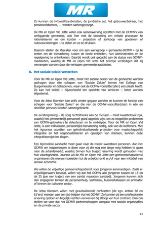 24
Zo kunnen de informatica-diensten, de juridische cel, het gebouwenbeheer, het
personeelsbeheer, … worden samengevoegd.
De MR en Open Vld Jette willen ook samenwerking opzetten met de OCMW’s van
omliggende gemeente, ook hier met de bedoeling om enkele processen te
rationaliseren en om kosten – projecten of aankoop van goederen of
nutsvoorzieningen – te delen en zo te drukken.
Daarom stellen de liberalen voor om een werkgroep « gemeente-OCMW » op te
zetten om de toenadering tussen de beide entiteiten, hun administraties en de
regelgeving te ontwikkelen. Daarbij wordt ook gedacht aan de status van OCMW-
raadsleden, waarbij de MR en Open Vld Jette het principe verdedigen dat zij
vervangen worden door de verkozen gemeenteraadsleden.
b. Het sociale beleid versterken
Voor de MR en Open Vld Jette, moet het sociale beleid van de gemeente worden
gedragen door één schepen van ‘Sociale Zaken’ binnen het College van
Burgemeester en Schepenen, waar ook de OCMW-voorzitter(ster) een plaats heeft.
Zo kan het beleid – bijvoorbeeld ten opzichte van senioren – beter worden
afgestemd.
Voor de Jetse liberalen kan zelfs verder gegaan worden en kunnen de functie van
schepen voor ‘Sociale Zaken’ en die van de OCMW-voorzitter(ster) in één en
dezelfde persoon worden samengebracht.
De eerstelijnszorg – de zorg rechtstreeks aan de mensen – moet kwaliteitsvol zijn,
waarbij het gemeentelijk personeel goed opgeleid zijn, om zo mogelijke problemen
van OCMW-gebruikers te detecteren en te verhelpen. Voor de MR en Open Vld
Jette, is een individuele, persoonlijke benadering nodig, ook van de leefloners. Met
het rigoureus opzetten van geïndividualiseerde projecten voor maatschappelijk
integratie en het responsabiliseren en opvolgen van mensen, kunnen deze
integratieprojecten slagen.
Een bijzondere aandacht moet gaan naar de meest kwetsbare personen. Aan het
OCMW om inspanningen te doen voor zij die nog een lange weg hebben te gaan
naar de arbeidsmarkt, waarbij binnen hun traject rekening wordt gehouden met
hun vaardigheden. Daartoe wil de MR en Open Vld Jette een gemeenschapsdienst
organiseren die mensen toeleiden tot de arbeidsmarkt en/of naar een initiatief van
sociale economie.
We willen de vrijwillige gemeenschapsdienst voor jongeren aanmoedigen. Zoals er
vrijwilligerswerk bestaat, willen wij dat het OCMW aan jongeren tussen de 18 en
de 25 jaar een traject van een aantal maanden aanbiedt. Jongeren kunnen zich
dan engageren binnen de personenhulp, leefmilieu, huiswerkklassen en animator
of binnen de culturele sector.
De Jetse liberalen willen met gesubsidieerde contracten (de zgn. Artikel 60 en
61’ers) mensen aan een job helpen via het OCMW. Zo kunnen zij een professionele
ervaring opdoen en tegelijk rechten verwerven bij afloop van hun contract. Daarom
stellen we voor dat het OCMW partnerschappen aangaat met sociale organisaties
en de private sector.
 