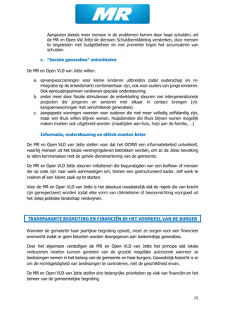 25
Aangezien steeds meer mensen in de problemen komen door hoge schulden, wil
de MR en Open Vld Jette de diensten Schuldbemiddeling versterken, door mensen
te begeleiden met budgetbeheer en met preventie tegen het accumuleren van
schulden.
c. “Sociale generaties” ontwikkelen
De MR en Open VLD van Jette willen:
a. opvangvoorzieningen voor kleine kinderen uitbreiden zodat ouderschap en re-
integratie op de arbeidsmarkt combineerbaar zijn, ook voor ouders van jonge kinderen.
Ook eenoudergezinnen verdienen speciale ondersteuning.
b. onder meer door fiscale stimulansen de ontwikkeling steunen van intergenerationele
projecten die jongeren en senioren met elkaar in contact brengen (vb.
kangoeroewoningen met verschillende generaties)
c. aangepaste woningen voorzien voor ouderen die niet meer volledig zelfstandig zijn,
maar wel thuis willen blijven wonen. Hulpdiensten die thuis blijven wonen mogelijk
maken moeten ook uitgebreid worden (maaltijden aan huis, hulp aan de familie, …)
Informatie, ondersteuning en ethiek moeten beter
De MR en Open VLD van Jette stellen voor dat het OCMW een informatiebeleid ontwikkelt,
waarbij mensen uit het lokale verenigingsleven betrokken worden, om zo de Jetse bevolking
te laten kennismaken met de gehele dienstverlening van de gemeente.
De MR en Open VLD Jette steunen initiatieven die begunstigden van een leefloon of mensen
die op zoek zijn naar werk aanmoedigen om, binnen een gestructureerd kader, zelf werk te
creëren of een kleine zaak op te starten.
Voor de MR en Open VLD van Jette is het absoluut noodzakelijk dat de regels die van kracht
zijn gerespecteerd worden zodat elke vorm van cliëntelisme of bevoorrechting voorgoed uit
het Jetse politieke landschap verdwijnen.
TRANSPARANTE BEGROTING EN FINANCIËN IN HET VOORDEEL VAN DE BURGER
Wanneer de gemeente haar jaarlijkse begroting opstelt, moet ze zorgen voor een financieel
evenwicht zodat er geen tekorten worden doorgegeven aan toekomstige generaties.
Over het algemeen verdedigen de MR en Open VLD van Jette het principe dat lokale
verkozenen moeten kunnen genieten van de grootst mogelijke autonomie wanneer ze
beslissingen nemen in het belang van de gemeente en haar burgers. Gewestelijk toezicht is er
om de rechtsgeldigheid van beslissingen te controleren, niet de geschiktheid ervan.
De MR en Open VLD van Jette stellen drie belangrijke prioriteiten op vlak van financiën en het
beheer van de gemeentelijke begroting.
 