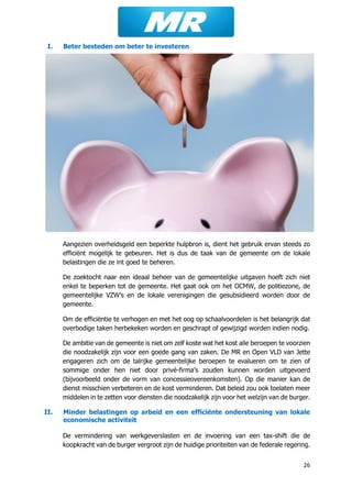 26
I. Beter besteden om beter te investeren
Aangezien overheidsgeld een beperkte hulpbron is, dient het gebruik ervan steeds zo
efficiënt mogelijk te gebeuren. Het is dus de taak van de gemeente om de lokale
belastingen die ze int goed te beheren.
De zoektocht naar een ideaal beheer van de gemeentelijke uitgaven hoeft zich niet
enkel te beperken tot de gemeente. Het gaat ook om het OCMW, de politiezone, de
gemeentelijke VZW’s en de lokale verenigingen die gesubsidieerd worden door de
gemeente.
Om de efficiëntie te verhogen en met het oog op schaalvoordelen is het belangrijk dat
overbodige taken herbekeken worden en geschrapt of gewijzigd worden indien nodig.
De ambitie van de gemeente is niet om zelf koste wat het kost alle beroepen te voorzien
die noodzakelijk zijn voor een goede gang van zaken. De MR en Open VLD van Jette
engageren zich om de talrijke gemeentelijke beroepen te evalueren om te zien of
sommige onder hen niet door privé-firma’s zouden kunnen worden uitgevoerd
(bijvoorbeeld onder de vorm van concessieovereenkomsten). Op die manier kan de
dienst misschien verbeteren en de kost verminderen. Dat beleid zou ook toelaten meer
middelen in te zetten voor diensten die noodzakelijk zijn voor het welzijn van de burger.
II. Minder belastingen op arbeid en een efficiënte ondersteuning van lokale
economische activiteit
De vermindering van werkgeverslasten en de invoering van een tax-shift die de
koopkracht van de burger vergroot zijn de huidige prioriteiten van de federale regering.
 