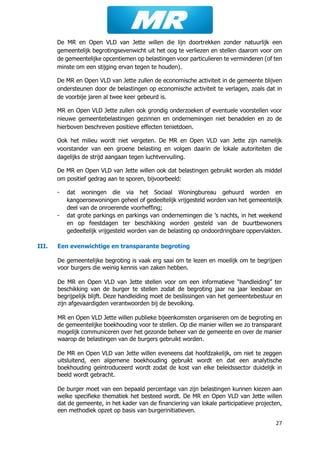 27
De MR en Open VLD van Jette willen die lijn doortrekken zonder natuurlijk een
gemeentelijk begrotingsevenwicht uit het oog te verliezen en stellen daarom voor om
de gemeentelijke opcentiemen op belastingen voor particulieren te verminderen (of ten
minste om een stijging ervan tegen te houden).
De MR en Open VLD van Jette zullen de economische activiteit in de gemeente blijven
ondersteunen door de belastingen op economische activiteit te verlagen, zoals dat in
de voorbije jaren al twee keer gebeurd is.
MR en Open VLD Jette zullen ook grondig onderzoeken of eventuele voorstellen voor
nieuwe gemeentebelastingen gezinnen en ondernemingen niet benadelen en zo de
hierboven beschreven positieve effecten tenietdoen.
Ook het milieu wordt niet vergeten. De MR en Open VLD van Jette zijn namelijk
voorstander van een groene belasting en volgen daarin de lokale autoriteiten die
dagelijks de strijd aangaan tegen luchtvervuiling.
De MR en Open VLD van Jette willen ook dat belastingen gebruikt worden als middel
om positief gedrag aan te sporen, bijvoorbeeld:
- dat woningen die via het Sociaal Woningbureau gehuurd worden en
kangoeroewoningen geheel of gedeeltelijk vrijgesteld worden van het gemeentelijk
deel van de onroerende voorheffing;
- dat grote parkings en parkings van ondernemingen die ’s nachts, in het weekend
en op feestdagen ter beschikking worden gesteld van de buurtbewoners
gedeeltelijk vrijgesteld worden van de belasting op ondoordringbare oppervlakten.
III. Een evenwichtige en transparante begroting
De gemeentelijke begroting is vaak erg saai om te lezen en moeilijk om te begrijpen
voor burgers die weinig kennis van zaken hebben.
De MR en Open VLD van Jette stellen voor om een informatieve “handleiding” ter
beschikking van de burger te stellen zodat de begroting jaar na jaar leesbaar en
begrijpelijk blijft. Deze handleiding moet de beslissingen van het gemeentebestuur en
zijn afgevaardigden verantwoorden bij de bevolking.
MR en Open VLD Jette willen publieke bijeenkomsten organiseren om de begroting en
de gemeentelijke boekhouding voor te stellen. Op die manier willen we zo transparant
mogelijk communiceren over het gezonde beheer van de gemeente en over de manier
waarop de belastingen van de burgers gebruikt worden.
De MR en Open VLD van Jette willen eveneens dat hoofdzakelijk, om niet te zeggen
uitsluitend, een algemene boekhouding gebruikt wordt en dat een analytische
boekhouding geïntroduceerd wordt zodat de kost van elke beleidssector duidelijk in
beeld wordt gebracht.
De burger moet van een bepaald percentage van zijn belastingen kunnen kiezen aan
welke specifieke thematiek het besteed wordt. De MR en Open VLD van Jette willen
dat de gemeente, in het kader van de financiering van lokale participatieve projecten,
een methodiek opzet op basis van burgerinitiatieven.
 
