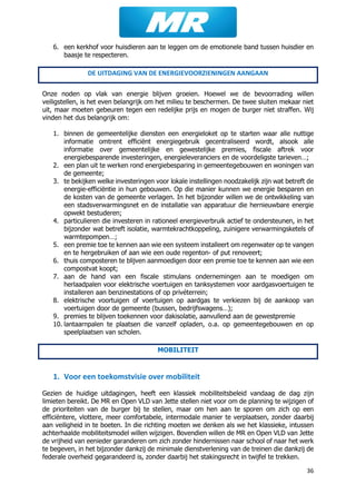 36
6. een kerkhof voor huisdieren aan te leggen om de emotionele band tussen huisdier en
baasje te respecteren.
DE UITDAGING VAN DE ENERGIEVOORZIENINGEN AANGAAN
Onze noden op vlak van energie blijven groeien. Hoewel we de bevoorrading willen
veiligstellen, is het even belangrijk om het milieu te beschermen. De twee sluiten mekaar niet
uit, maar moeten gebeuren tegen een redelijke prijs en mogen de burger niet straffen. Wij
vinden het dus belangrijk om:
1. binnen de gemeentelijke diensten een energieloket op te starten waar alle nuttige
informatie omtrent efficiënt energiegebruik gecentraliseerd wordt, alsook alle
informatie over gemeentelijke en gewestelijke premies, fiscale aftrek voor
energiebesparende investeringen, energieleveranciers en de voordeligste tarieven…;
2. een plan uit te werken rond energiebesparing in gemeentegebouwen en woningen van
de gemeente;
3. te bekijken welke investeringen voor lokale instellingen noodzakelijk zijn wat betreft de
energie-efficiëntie in hun gebouwen. Op die manier kunnen we energie besparen en
de kosten van de gemeente verlagen. In het bijzonder willen we de ontwikkeling van
een stadsverwarmingsnet en de installatie van apparatuur die hernieuwbare energie
opwekt bestuderen;
4. particulieren die investeren in rationeel energieverbruik actief te ondersteunen, in het
bijzonder wat betreft isolatie, warmtekrachtkoppeling, zuinigere verwarmingsketels of
warmtepompen…;
5. een premie toe te kennen aan wie een systeem installeert om regenwater op te vangen
en te hergebruiken of aan wie een oude regenton- of put renoveert;
6. thuis composteren te blijven aanmoedigen door een premie toe te kennen aan wie een
compostvat koopt;
7. aan de hand van een fiscale stimulans ondernemingen aan te moedigen om
herlaadpalen voor elektrische voertuigen en tanksystemen voor aardgasvoertuigen te
installeren aan benzinestations of op privéterrein;
8. elektrische voortuigen of voertuigen op aardgas te verkiezen bij de aankoop van
voertuigen door de gemeente (bussen, bedrijfswagens…);
9. premies te blijven toekennen voor dakisolatie, aanvullend aan de gewestpremie
10. lantaarnpalen te plaatsen die vanzelf opladen, o.a. op gemeentegebouwen en op
speelplaatsen van scholen.
MOBILITEIT
1. Voor een toekomstvisie over mobiliteit
Gezien de huidige uitdagingen, heeft een klassiek mobiliteitsbeleid vandaag de dag zijn
limieten bereikt. De MR en Open VLD van Jette stellen niet voor om de planning te wijzigen of
de prioriteiten van de burger bij te stellen, maar om hen aan te sporen om zich op een
efficiëntere, vlottere, meer comfortabele, intermodale manier te verplaatsen, zonder daarbij
aan veiligheid in te boeten. In die richting moeten we denken als we het klassieke, intussen
achterhaalde mobiliteitsmodel willen wijzigen. Bovendien willen de MR en Open VLD van Jette
de vrijheid van eenieder garanderen om zich zonder hindernissen naar school of naar het werk
te begeven, in het bijzonder dankzij de minimale dienstverlening van de treinen die dankzij de
federale overheid gegarandeerd is, zonder daarbij het stakingsrecht in twijfel te trekken.
 