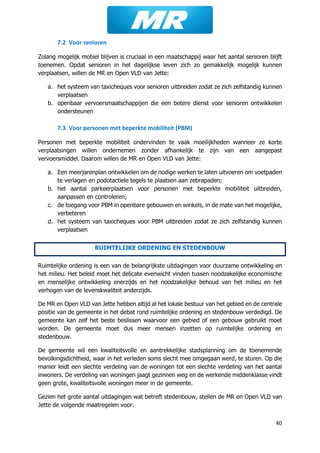 40
7.2 Voor senioren
Zolang mogelijk mobiel blijven is cruciaal in een maatschappij waar het aantal senioren blijft
toenemen. Opdat senioren in het dagelijkse leven zich zo gemakkelijk mogelijk kunnen
verplaatsen, willen de MR en Open VLD van Jette:
a. het systeem van taxicheques voor senioren uitbreiden zodat ze zich zelfstandig kunnen
verplaatsen
b. openbaar vervoersmaatschappijen die een betere dienst voor senioren ontwikkelen
ondersteunen
7.3 Voor personen met beperkte mobiliteit (PBM)
Personen met beperkte mobiliteit ondervinden te vaak moeilijkheden wanneer ze korte
verplaatsingen willen ondernemen zonder afhankelijk te zijn van een aangepast
vervoersmiddel. Daarom willen de MR en Open VLD van Jette:
a. Een meerjarenplan ontwikkelen om de nodige werken te laten uitvoeren om voetpaden
te verlagen en podotactiele tegels te plaatsen aan zebrapaden;
b. het aantal parkeerplaatsen voor personen met beperkte mobiliteit uitbreiden,
aanpassen en controleren;
c. de toegang voor PBM in openbare gebouwen en winkels, in de mate van het mogelijke,
verbeteren
d. het systeem van taxicheques voor PBM uitbreiden zodat ze zich zelfstandig kunnen
verplaatsen
RUIMTELIJKE ORDENING EN STEDENBOUW
Ruimtelijke ordening is een van de belangrijkste uitdagingen voor duurzame ontwikkeling en
het milieu. Het beleid moet het delicate evenwicht vinden tussen noodzakelijke economische
en menselijke ontwikkeling enerzijds en het noodzakelijke behoud van het milieu en het
verhogen van de levenskwaliteit anderzijds.
De MR en Open VLD van Jette hebben altijd al het lokale bestuur van het gebied en de centrale
positie van de gemeente in het debat rond ruimtelijke ordening en stedenbouw verdedigd. De
gemeente kan zelf het beste beslissen waarvoor een gebied of een gebouw gebruikt moet
worden. De gemeente moet dus meer mensen inzetten op ruimtelijke ordening en
stedenbouw.
De gemeente wil een kwaliteitsvolle en aantrekkelijke stadsplanning om de toenemende
bevolkingsdichtheid, waar in het verleden soms slecht mee omgegaan werd, te sturen. Op die
manier leidt een slechte verdeling van de woningen tot een slechte verdeling van het aantal
inwoners. De verdeling van woningen jaagt gezinnen weg en de werkende middenklasse vindt
geen grote, kwaliteitsvolle woningen meer in de gemeente.
Gezien het grote aantal uitdagingen wat betreft stedenbouw, stellen de MR en Open VLD van
Jette de volgende maatregelen voor:
 