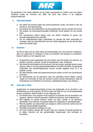 6
De gemeente is het ideale platform om de juiste voorwaarden te creëren voor een betere
ambiance tussen de inwoners van Jette. Dit komt naar boven in de volgende
programmapunten.
I. Interculturaliteit
a. We zetten het gevecht tegen het communautarisme verder, die slecht is voor de
cohesie in onze samenleving;
b. De werking van de kerkfabrieken van alle godsdiensten dient te worden hervormd;
c. Het dragen van levensbeschouwelijke kentekenen wordt beperkt tot een private
sfeer;
d. Om nieuwkomers betere kansen door een betere integratie te geven, zijn
inburgeringstrajecten een prioriteit;
e. Om de waakzaamheid tegen organisaties en mensen die haat verspreiden te
verhogen, staan de Jetse liberalen voor een strikte toepassing van de wet die deze
acties aan banden legt.
II. Senioren
De MR en Open Vld van Jette willen de levenskwaliteit van onze senioren verbeteren,
door hun autonomie te verhogen en door de contacten met jongeren te versterken.
Daarom stellen we het volgende voor :
a. De gemeente moet organisaties die zich inzetten voor het welzijn van senioren, op
medisch, sportief, cultureel, sociaal of therapeutisch vlak, versterken;
b. Met moderne technologie kunnen senioren, die dat wensen, gevolgd worden vanop
afstand, indien er zich een gezondheidsprobleem of conflict voordoet. De gemeente
onderzoekt hoe monitoringsdiensten kunnen worden opgezet, thuis of in de
publieke ruimte;
c. De Jetse liberalen willen de kangoeroewoning en andere vormen van samenhuizen
promoten.
d. De administratie van de gemeente moet een specifieke dienst hebben waarbij
vragen om informatie of hulp van senioren kunnen worden beantwoord, zoals de
inschakeling van familiehulp en thuiszorg, maaltijdenbezorging, taxi-cheques, …
III. Jong zijn in Jette
Jeugdhuizen en jongerenorganisaties kunnen een belangrijke rol te vervullen in de
ontwikkeling van onze jongeren. De MR en Open Vld Jette wil hun rol als toegankelijke
partner versterken, daarom stellen we het volgende voor:
a. De infrastructuur voor jongeren moet veilig zijn en geschikt voor de activiteiten van
jongeren, daarom moet de gemeente infrastructuurwerken mee ondersteunen;
b. Met publieke en private partners willen we open ruimtes in de gemeente
openstellen voor kinderen en jongeren tijdens de weekends of vakantieperiodes.
c. Met het opzetten van wijkcomités voor jongeren, willen op termijn werken aan een
gedragen gemeentelijke jeugdraad;
d. Vrijwillige burgerdienst moedigen we aan;
e. Om meer jongeren (jonger dan 26 jaar) naar een cultureel of sportief aanbod toe
te leiden, lanceren we een gemeentelijke ‘jongerenpas’ met kortingen en
promoties;
 