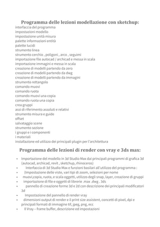Programma delle lezioni modellazione con sketchup:
interfaccia del programma
impostazioni modello
impostazione unità misura
palette informazioni entità
palette lucidi
strumento linea
strumento cerchio , poligoni , arco , seguimi
importazione file autocad / archicad e messa in scala
importazione immagini e messa in scala
creazione di modelli partendo da zero
creazione di modelli partendo da dwg
creazione di modelli partendo da immagini
strumento rettangolo
comando muovi
comando ruota
comando muovi una copia
comando ruota una copia
crea gruppi
assi di riferimento assoluti e relativi
strumento misura e guide
offset
salvataggio scene
strumento sezione
i gruppi e i componenti
i materiali
installazione ed utilizzo dei principali plugin per l’architettura
Programma delle lezioni di render con vray e 3ds max:
▪ Importazione del modello in 3d Studio Max dai principali programmi di grafica 3d
(autocad, archicad, revit , sketchup, rhinoceros)
▪ Interfaccia di 3d Studio Max e funzioni basilari all’utilizzo del programma :
▪ (Impostazione delle viste, vari tipi di zoom, selezioni per nome
▪ muovi,copia, ruota, e scala oggetti, utilizzo degli snap, layer, creazione di gruppi
▪ importazione di file e oggetti di librerie .max .dwg . 3ds
▪ pannello di creazione forme 3d e 2d con descrizione dei principali modificatori
3d
▪ Impostazione del pannello di render vray
▪ dimensioni output di render e il print size assistent, concetti di pixel, dpi e
principali formati di immagine tif, jpeg, png, ecc
▪ Il Vray – frame buffer, descrizione ed impostazioni
 
