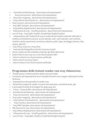 ▪ Concetto di Antialiasing , descrizione ed impostazioni
▪ Vray environment , descrizione ed impostazioni
▪ Vray color mapping , descrizione ed impostazioni
▪ Vray Indirect illumination GI , descrizione ed impostazioni
▪ Vray Caustics, descrizione ed impostazioni
▪ Vray DMC Sampler, descrizione ed impostazioni
▪ Vray Defaut displacement, descrizione ed impostazioni
▪ Telecamere di vray – VrayPhysicalCam , descrizione ed impostazioni
▪ Luci di Vray – VrayLight, VrayIES, VrayAmbientLight,VraySun
▪ Impostazione dei materiali di vray e studio dei principali materiali utilizzati in
ambito architettonico (acciai, acciai satinati, vetri, verti satinati, vetri colorati,
mattoni, pietre, pavimenti, ceramica, plastica, pelle, legni, tendaggi, tessuti, erba,
acqua, specchi.
▪ Vray Proxy, Vray Fur e Vray Plan
▪ Inserimento fotografico tramite il camera match
▪ Scene studio con file esempio creati per gli allievi del corso
▪ Esterni diurni con vray sun e con illuminazione hdri
▪ Esterni notturni con illuminazione artificiale
▪ Interni diurni con luce solare
▪ Interni notturni con illuminazione artificiale
Programma delle lezioni render con vray rhinoceros:
▪ Preparazione e ottimizzazione della scena al render
▪ Creazione ed impostazione di un metodo di lavoro con vrayper velocizzare le fasi
di lavoro
▪ Impostazione del pannello di render vray
▪ dimensioni output di render e il print size assistent, concetti di pixel, dpi
▪ e principali formati di immagine tif, jpeg, png, ecc
▪ Il Vray – frame buffer, descrizione ed impostazioni
▪ Concetto di Antialiasing , descrizione ed impostazioni
▪ Vray environment , descrizione ed impostazioni
▪ Vray color mapping , descrizione ed impostazioni
▪ Vray Indirect illumination GI , descrizione ed impostazioni
▪ Vray Caustics, descrizione ed impostazioni
▪ Vray DMC Sampler, descrizione ed impostazioni
▪ Vfb channel di vray, descrizione ed impostazioni
▪ Vray Defaut displacement, descrizione ed impostazioni
▪ Telecamere di vray – VrayPhysicalCam , descrizione ed impostazioni
▪ Luci di Vray – VrayLight, VrayIES, VrayAmbientLight,VraySun
 