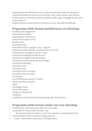 ▪ Impostazione dei materiali di vray e studio dei principali materiali utilizzati in
ambito architettonico (acciai, acciai satinati, vetri, verti satinati, vetri colorati,
mattoni, pietre, pavimenti, ceramica, plastica, pelle, legni, tendaggi, tessuti, erba,
acqua, specchi.
▪ Studio di scene di esterni notturni e diurni con luce naturale ed artificiale
▪
Programma delle lezioni modellazione con sketchup:
▪ interfaccia del programma
impostazioni modello
impostazione unità misura
palette informazioni entità
palette lucidi
strumento linea
strumento cerchio , poligoni , arco , seguimi
importazione file autocad / archicad e messa in scala
importazione immagini e messa in scala
creazione di modelli partendo da zero
creazione di modelli partendo da dwg
creazione di modelli partendo da immagini
strumento rettangolo
comando muovi
comando ruota
comando muovi una copia
comando ruota una copia
crea gruppi
assi di riferimento assoluti e relativi
strumento misura e guide
offset
salvataggio scene
strumento sezione
i gruppi e i componenti
i materiali
▪ installazione ed utilizzo dei principali plugin per l’architettura
▪ Programma delle lezioni render con vray sketchup:
▪ Preparazione e ottimizzazione della scena al render
▪ Impostazione del pannello di render vray
▪ dimensioni output di render e il print size assistent, concetti di pixel, dpi
▪ e principali formati di immagine tif, jpeg, png, ecc
▪ Il Vray – frame buffer, descrizione ed impostazioni
 