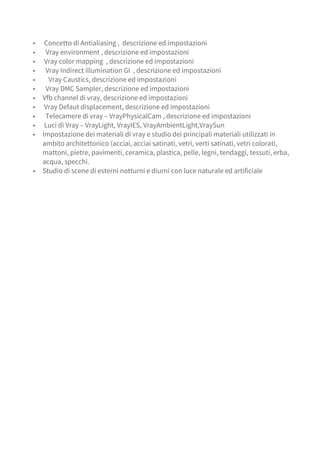 ▪ Concetto di Antialiasing , descrizione ed impostazioni
▪ Vray environment , descrizione ed impostazioni
▪ Vray color mapping , descrizione ed impostazioni
▪ Vray Indirect illumination GI , descrizione ed impostazioni
▪ Vray Caustics, descrizione ed impostazioni
▪ Vray DMC Sampler, descrizione ed impostazioni
▪ Vfb channel di vray, descrizione ed impostazioni
▪ Vray Defaut displacement, descrizione ed impostazioni
▪ Telecamere di vray – VrayPhysicalCam , descrizione ed impostazioni
▪ Luci di Vray – VrayLight, VrayIES, VrayAmbientLight,VraySun
▪ Impostazione dei materiali di vray e studio dei principali materiali utilizzati in
ambito architettonico (acciai, acciai satinati, vetri, verti satinati, vetri colorati,
mattoni, pietre, pavimenti, ceramica, plastica, pelle, legni, tendaggi, tessuti, erba,
acqua, specchi.
▪ Studio di scene di esterni notturni e diurni con luce naturale ed artificiale
 
