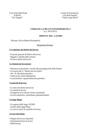 Università degli Studi                                       Centro di Formazione
     di Roma                                                   e di Studi Sanitari
  “Tor Vergata”                                              “ Padre Luigi Monti”




                          CORSO DI LAUREA IN INFERMIERISTICA
                                     (a.a. 2010-2011)

                                       DIRITTO DEL LAVORO

 Docente: Dr.ssa Daniela Ramaglioni

                                   Programma d'esame

L’evoluzione del diritto del lavoro:

−Concetti generali di Diritto del lavoro
−Oggetto e finalità della materia
−Il nuovo diritto del lavoro

Lo Statuto dei lavoratori:

−Premesse economiche e sociali alla promulgazione dello Statuto
−Cosa prevede lo “Statuto dei lavoratori”
−Art. 18: disciplina giuridica
−Tutela reale, tutela obbligatoria
−Licenziamenti: regolamentazione giuridica

I contratti di lavoro:

−Le fonti del diritto del lavoro
−I contratti di lavoro
−Il rapporto tra le diverse forme contrattuali
−Lavoro autonomo, subordinato, parasubordinato

La legge Biagi:

−Le ragioni delle legge 30/2003
−Analisi delle legge Biagi
−Le nuove forme di contratto di lavoro

Lavoro interinale:

−Origine del lavoro interinale
−Somministrazione di lavoro
−Staff leasing
 