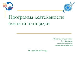 Программа деятельности базовой площадки Презентация подготовлена  Л. Н. Шкуркиной  на основе Положения  о базовой площадке ФСП 30 ноября 2011 года 