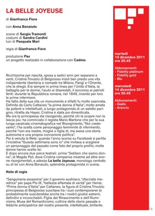 LA BELLE JOYEUSE
di Gianfranco Fiore

con Anna Bonaiuto

scene di Sergio Tramonti
costumi di Sandra Cardini
luci di Pasquale Mari

regia di Gianfranco Fiore
                                                                         martedì
produzione Pav                                                           13 dicembre 2011
un progetto realizzato in collaborazione con Cadmo                       ore 20.45

                                                                         Abbonamenti:
                                                                         - Fidelity platinum
Ricchissima per nascita, sposa a sedici anni per separarsi a             - Fidelity gold
venti, Cristina Trivulzio di Belgioioso inizió ben presto una vita       - Blu
indipendente libertaria e nomade tra Milano, Parigi e l’Oriente,
che la stregò. Era sempre in prima linea per l’Unità d’Italia, la        mercoledì
battaglia per le donne, l’aiuto ai diseredati, il soccorso ai patrioti   14 dicembre 2011
feriti: durante la Repubblica romana, nel 1849, inventò per loro         ore 20.45
le prime infermiere.
Ha fatto della sua vita un monumento e difatti fu molto osannata.        Abbonamenti:
Deﬁnita da Carlo Cattaneo “la prima donna d’Italia”, molto amata         - Giallo
da potenti e intellettuali, a lungo protagonista di un salotto pari-     - Arancio
gino, ritratta da Hayez, Cristina è stata poi dimenticata.
Ma ora la principessa sta risorgendo, perché chi la scopre non la
lascia più: ha cominciato il regista Mario Martone che per la sua
lunga cavalcata cinematograﬁca nel Risorgimento, “Noi crede-
vamo”, l’ha scelta come personaggio femminile di riferimento,
perché “non era madre, moglie o ﬁglia di, ma aveva una storia
autonoma e una propria concezione politica”.
Poi è venuta la Rete: quando l’anno scorso su Facebook è partita
l’iniziativa “Questa settimana sono io” che invitava a scegliere
un personaggio del passato come foto del proprio proﬁlo, molte
donne hanno scelto lei.
E dopo ancora due piece teatrali: prima “Sebben che siamo don-
ne”, di Magda Poli, dove Cristina compariva insieme ad altre eroi-
ne risorgimentali, e adesso La belle Joyeuse, monologo centrato
su di lei con Anna Bonaiuto, splendida protagonista in scena.

Note di regia

“Sanguinaria assassina” per il governo austriaco, “sfacciata me-
retrice” per papa Pio IX, “bellezza affamata di verità” per Heine,
“Prima donna d’Italia” per Cattaneo; la ﬁgura di Cristina Trivulzio
principessa di Belgioioso suscitava tra i suoi contemporanei (e
probabilmente susciterebbe anche tra i nostri) giudizi estremi,
deﬁnitivi e inconciliabili. Figlia del Rinascimento e dell’Illumi-
nismo, Musa del Romanticismo, cultrice delle storie passate e
febbrile anticipatrice del nostro presente, intellettuale, brillante,
                                                                                               13
 