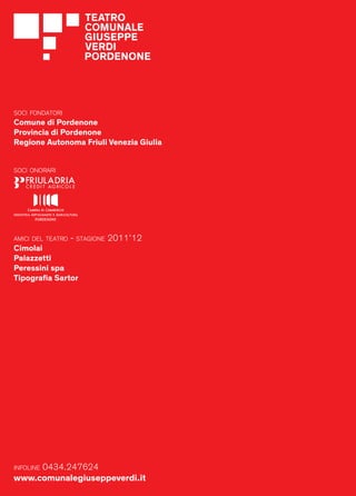 SOCI FONDATORI
  Comune di Pordenone
  Provincia di Pordenone
  Regione Autonoma Friuli Venezia Giulia


  SOCI ONORARI




  AMICI DEL TEATRO   - STAGIONE 2011’12
  Cimolai
  Palazzetti
  Peressini spa
  Tipograﬁa Sartor




        0434.247624
  INFOLINE

20 www.comunalegiuseppeverdi.it
 