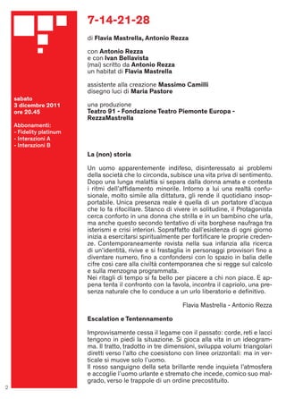 7-14-21-28
                          di Flavia Mastrella, Antonio Rezza

                          con Antonio Rezza
                          e con Ivan Bellavista
                          (mai) scritto da Antonio Rezza
                          un habitat di Flavia Mastrella

                          assistente alla creazione Massimo Camilli
                          disegno luci di Maria Pastore
    sabato
    3 dicembre 2011       una produzione
    ore 20.45             Teatro 91 - Fondazione Teatro Piemonte Europa -
                          RezzaMastrella
    Abbonamenti:
    - Fidelity platinum
    - Interazioni A
    - Interazioni B
                          La (non) storia

                          Un uomo apparentemente indifeso, disinteressato ai problemi
                          della società che lo circonda, subisce una vita priva di sentimento.
                          Dopo una lunga malattia si separa dalla donna amata e contesta
                          i ritmi dell’afﬁdamento minorile. Intorno a lui una realtà confu-
                          sionale, molto simile alla dittatura, gli rende il quotidiano insop-
                          portabile. Unica presenza reale è quella di un portatore d’acqua
                          che lo fa rifocillare. Stanco di vivere in solitudine, il Protagonista
                          cerca conforto in una donna che strilla e in un bambino che urla,
                          ma anche questo secondo tentativo di vita borghese naufraga tra
                          isterismi e crisi interiori. Sopraffatto dall’esistenza di ogni giorno
                          inizia a esercitarsi spiritualmente per fortiﬁcare le proprie creden-
                          ze. Contemporaneamente rovista nella sua infanzia alla ricerca
                          di un’identità, rivive e si frastaglia in personaggi provvisori ﬁno a
                          diventare numero, ﬁno a confondersi con lo spazio in balia delle
                          cifre così care alla civiltà contemporanea che si regge sul calcolo
                          e sulla menzogna programmata.
                          Nei ritagli di tempo si fa bello per piacere a chi non piace. E ap-
                          pena tenta il confronto con la favola, incontra il capriolo, una pre-
                          senza naturale che lo conduce a un urlo liberatorio e deﬁnitivo.

                                                              Flavia Mastrella - Antonio Rezza

                          Escalation e Tentennamento

                          Improvvisamente cessa il legame con il passato: corde, reti e lacci
                          tengono in piedi la situazione. Si gioca alla vita in un ideogram-
                          ma. Il tratto, tradotto in tre dimensioni, sviluppa volumi triangolari
                          diretti verso l’alto che coesistono con linee orizzontali: ma in ver-
                          ticale si muove solo l’uomo.
                          Il rosso sanguigno della seta brillante rende inquieta l’atmosfera
                          e accoglie l’uomo urlante e stremato che incede, comico suo mal-
                          grado, verso le trappole di un ordine precostituito.
2
 