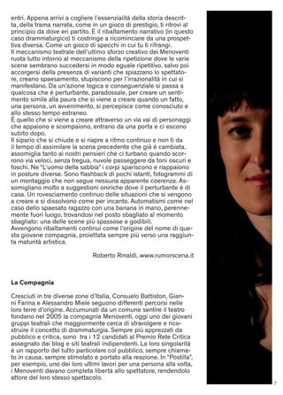 entri. Appena arrivi a cogliere l’essenzialità della storia descrit-
ta, della trama narrata, come in un gioco di prestigio, ti ritrovi al
principio da dove eri partito. E il ribaltamento narrativo (in questo
caso drammaturgico) ti costringe a ricominciare da una prospet-
tiva diversa. Come un gioco di specchi in cui tu ti rifrangi.
Il meccanismo teatrale dell’ultimo sforzo creativo dei Menoventi
ruota tutto intorno al meccanismo della ripetizione dove le varie
scene sembrano succedersi in modo eguale ripetitivo, salvo poi
accorgersi della presenza di varianti che spiazzano lo spettato-
re, creano spaesamento, stupiscono per l’irrazionalità in cui si
manifestano. Da un’azione logica e conseguenziale si passa a
qualcosa che è perturbante, paradossale, per creare un senti-
mento simile alla paura che si viene a creare quando un fatto,
una persona, un avvenimento, si percepisce come conosciuto e
allo stesso tempo estraneo.
È quello che si viene a creare attraverso un via vai di personaggi
che appaiono e scompaiono, entrano da una porta e ci escono
subito dopo.
Il sipario che si chiude e si riapre a ritmo continuo e non ti da
il tempo di assimilare la scena precedente che già è cambiata,
assomiglia tanto ai nostri pensieri che ci turbano quando scor-
rono via veloci, senza tregua, nuvole passeggere da toni oscuri e
foschi. Ne “L’uomo della sabbia” i corpi spariscono e riappaiono
in posture diverse. Sono ﬂashback di pochi istanti, fotogrammi di
un montaggio che non segue nessuna apparente coerenza. As-
somigliano molto a suggestioni oniriche dove il perturbante è di
casa. Un rovesciamento continuo delle situazioni che si vengono
a creare e si dissolvono come per incanto. Automatismi come nel
caso dello spaesato ragazzo con una banana in mano, perenne-
mente fuori luogo, trovandosi nel posto sbagliato al momento
sbagliato: una delle scene più spassose e godibili.
Avvengono ribaltamenti continui come l’origine del nome di que-
sta giovane compagnia, proiettata sempre più verso una raggiun-
ta maturità artistica.

                               Roberto Rinaldi, www.rumorscena.it



La Compagnia

Cresciuti in tre diverse zone d’Italia, Consuelo Battiston, Gian-
ni Farina e Alessandro Miele seguono differenti percorsi nelle
loro terre d’origine. Accumunati da un comune sentire il teatro
fondano nel 2005 la compagnia Menoventi, oggi uno dei giovani
gruppi teatrali che maggiormente cerca di stravolgere e rico-
struire il concetto di drammaturgia. Sempre più apprezzati da
pubblico e critica, sono tra i 12 candidati al Premio Rete Critica
assegnato dai blog e siti teatrali indipendenti. La loro singolarità
è un rapporto del tutto particolare col pubblico, sempre chiama-
to in causa, sempre stimolato e portato alla reazione. In “Postilla”,
per esempio, uno dei loro ultimi lavori per una persona alla volta,
i Menoventi davano completa libertà allo spettatore, rendendolo
attore del loro stesso spettacolo.
                                                                        7
 