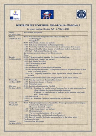 DIFFERENT BUT TOGETHER
1st project meeting: Messina, Italy
Sunday,
1st March 2020
Arrival of the delegations
Monday,
2nd March 2020
09:00 - Welcome to the delegations in the school assembly hall
- Exchanging gifts
- Group photo
09:45 - Coffee break
10:00 - Folk music entertainment (icebreaking activities)
11:30 - Visit of the Cathedral (Duomo) to watch its astronomical clock at noon
13:00 - Lunch (offered by
14:30-17,30 - Walk
Questionnaire about the places of worship in Messina
Dinner
Tuesday,
3rd March 2020
09:00 - Video/presentations about the five countries,schools, etc…
10:00 - Coffee break
10:15 - Folk dancing workshop
12:00 - Visit around the school
13:00 - Lunch break
14:30 - Workshop: how to make a Prezi presentation
15:30 - Each delegation will make
towns (eTwinning project)
17:00-17:30 - Completing the Erasmus corner togethe
teachers
19:30 Welcome dinner (offered to the foreign teachers by the Italian school
Wednesday,
4th March 2020
07:00 - One day excursion to Taormina/Etna Volcano
13:30 - Lunch in a restaurant of the area
19:00 - Going back home
Thursday,
5th March 2020
09:00 - Institutional meeting at the City Hall
10:30-13:00 - Workshop (1st part
(about
- Workshop (1st part/2nd group of students): acti
with a theatre expert
13:00 - Lunch break
14:30-17:30 - Workshop (2nd part): completing the morning tasks
Dinner
Friday, 6th
March 2020
09:00 - Video/presentation contest
diversity
- Discussion about such a topic
11:00 - Coffee break
11:15 - Closing ceremony
- The best video/presentation will be rewarded
12:00 - Evaluation of the mobility (students and teachers)
13:00 - Farewell lunch for the fo
Free Friday afternoon
Saturday,
7th March 2020
Departure of the delegations
DIFFERENT BUT TOGETHER - 2019-1-RO01-KA229
1st project meeting: Messina, Italy - 1-7 March 2020
Arrival of the delegations
Welcome to the delegations in the school assembly hall
Exchanging gifts
Group photo
Coffee break (students and teachers)
Folk music entertainment (icebreaking activities)
Visit of the Cathedral (Duomo) to watch its astronomical clock at noon
Lunch (offered by Italian students to both foreign students and teachers
Walk around Messina city centre
Questionnaire about the places of worship in Messina
Video/presentations about the five countries,schools, etc…
Coffee break (students and teachers)
Folk dancing workshop
Visit around the school
break
Workshop: how to make a Prezi presentation
Each delegation will make a video/presentation about religious diversity in their
towns (eTwinning project)
Completing the Erasmus corner together with foreign students and
19:30 Welcome dinner (offered to the foreign teachers by the Italian school
One day excursion to Taormina/Etna Volcano
Lunch in a restaurant of the area
Going back home
Institutional meeting at the City Hall
Workshop (1st part/1st group of students): how to make an animated spot
about religious diversity and intercultural dialogue)
Workshop (1st part/2nd group of students): acting about the same topics
with a theatre expert
Lunch break
Workshop (2nd part): completing the morning tasks
Video/presentation contest: Vision of the 5 videos/presentations about religious
diversity in the different countries
Discussion about such a topic
Coffee break(students and teachers)
Closing ceremony
The best video/presentation will be rewarded
Evaluation of the mobility (students and teachers)
Farewell lunch for the foreign teachers offered by the Italian school
Free Friday afternoon
Departure of the delegations
KA229-063163_3
Visit of the Cathedral (Duomo) to watch its astronomical clock at noon
to both foreign students and teachers)
Video/presentations about the five countries,schools, etc…
a video/presentation about religious diversity in their
r with foreign students and
19:30 Welcome dinner (offered to the foreign teachers by the Italian school)
): how to make an animated spot
religious diversity and intercultural dialogue)
ng about the same topics
Workshop (2nd part): completing the morning tasks
Vision of the 5 videos/presentations about religious
reign teachers offered by the Italian school
 