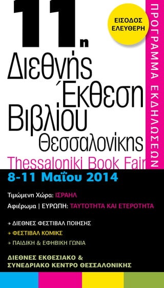 11η
Διεθνής
Έκθεση
Βιβλίου
Θεσσαλονίκης
Thessaloniki Book Fair
8-11 Μαΐου 2014
Τιμώμενη Χώρα: ΙΣΡΑΗΛ
Αφιέρωμα | ΕΥΡΩΠΗ: ΤΑΥΤΟΤΗΤΑ ΚΑΙ ΕΤΕΡΟΤΗΤΑ
→ ΔΙΕΘΝΕΣ ΦΕΣΤΙΒΑΛ ΠΟΙΗΣΗΣ
→ ΦΕΣΤΙΒΑΛ ΚΟΜΙΚΣ
→ ΠΑΙΔΙΚΗ & ΕΦΗΒΙΚΗ ΓΩΝΙΑ
ΠΡΟΓΡΑΜΜΑΕΚΔΗΛΩΣΕΩΝ
ΔΙΕΘΝΕΣ ΕΚΘΕΣΙΑΚΟ &
ΣΥΝΕΔΡΙΑΚΟ ΚΕΝΤΡΟ ΘΕΣΣΑΛΟΝΙΚΗΣ
ΕΙΣΟΔΟΣ
ΕΛΕΥΘΕΡH
 