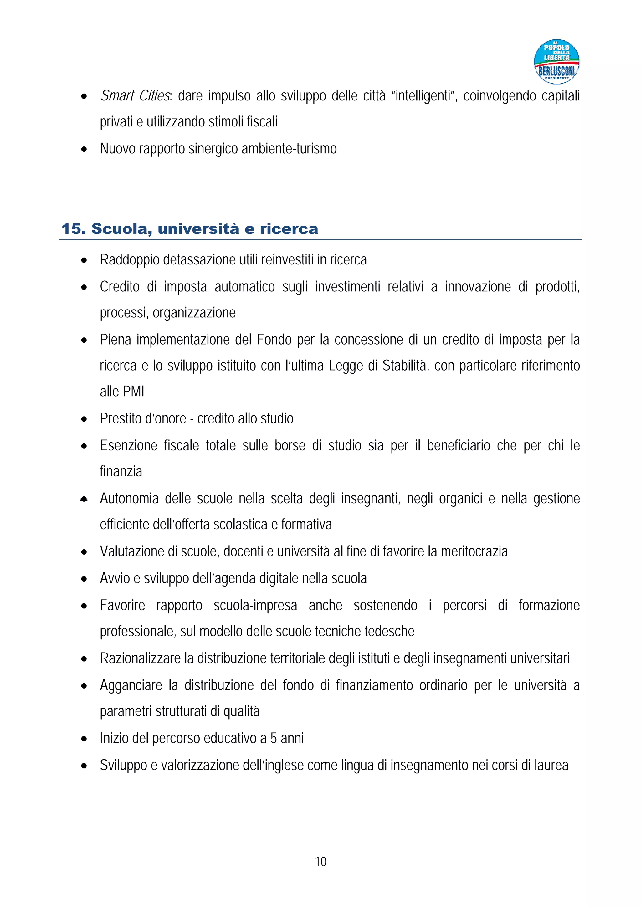 • Smart Cities: dare impulso allo sviluppo delle città “intelligenti”, coinvolgendo capitali
     privati e utilizzando stimoli fiscali
  • Nuovo rapporto sinergico ambiente-turismo




15. Scuola, università e ricerca

  • Raddoppio detassazione utili reinvestiti in ricerca
  • Credito di imposta automatico sugli investimenti relativi a innovazione di prodotti,
     processi, organizzazione
  • Piena implementazione del Fondo per la concessione di un credito di imposta per la
     ricerca e lo sviluppo istituito con l’ultima Legge di Stabilità, con particolare riferimento
     alle PMI
  • Prestito d’onore - credito allo studio
  • Esenzione fiscale totale sulle borse di studio sia per il beneficiario che per chi le
     finanzia
  • Autonomia delle scuole nella scelta degli insegnanti, negli organici e nella gestione
     efficiente dell’offerta scolastica e formativa
  • Valutazione di scuole, docenti e università al fine di favorire la meritocrazia
  • Avvio e sviluppo dell’agenda digitale nella scuola
  • Favorire rapporto scuola-impresa anche sostenendo i percorsi di formazione
     professionale, sul modello delle scuole tecniche tedesche
  • Razionalizzare la distribuzione territoriale degli istituti e degli insegnamenti universitari
  • Agganciare la distribuzione del fondo di finanziamento ordinario per le università a
     parametri strutturati di qualità
  • Inizio del percorso educativo a 5 anni
  • Sviluppo e valorizzazione dell’inglese come lingua di insegnamento nei corsi di laurea




                                               10
 