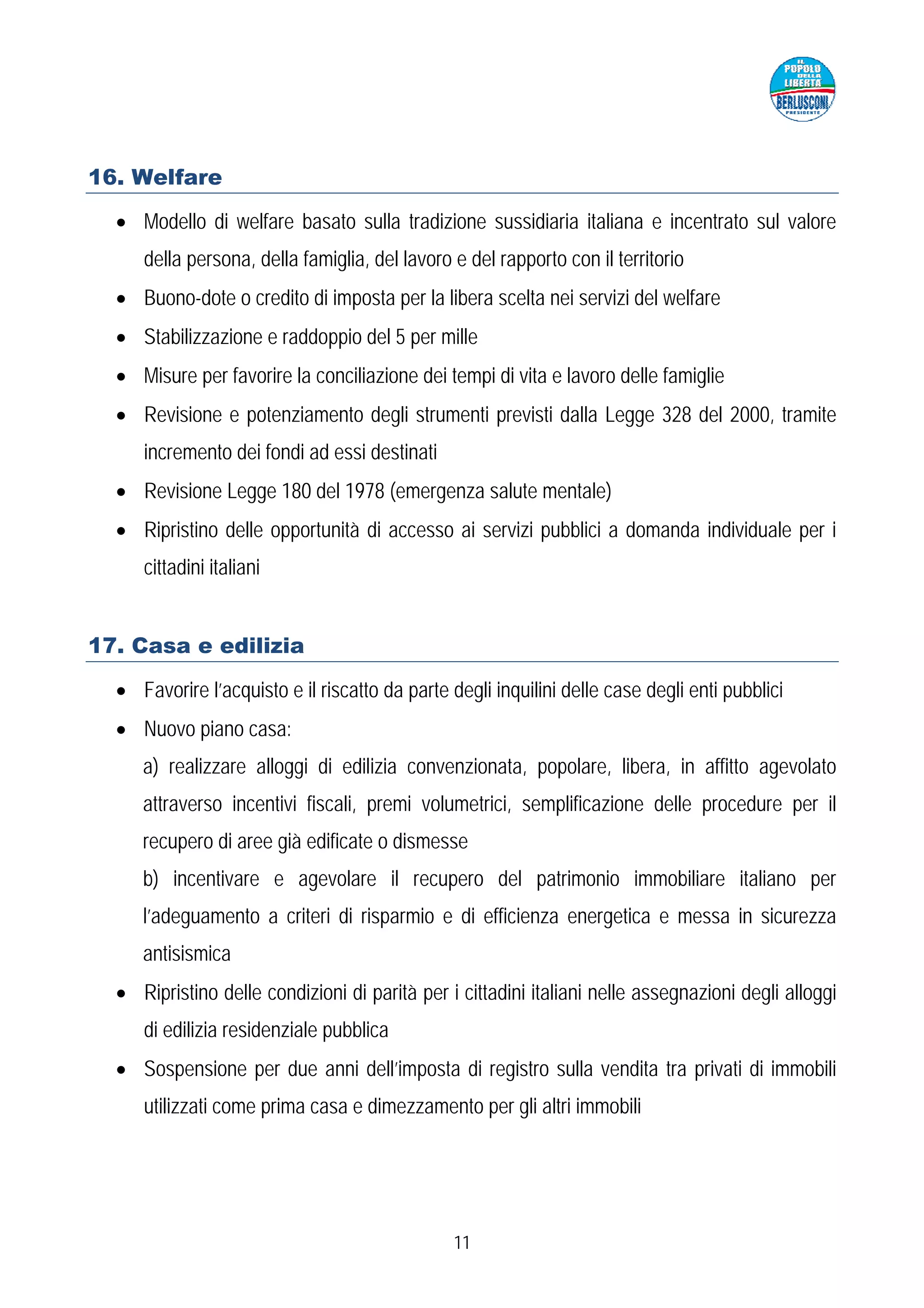 16. Welfare

  • Modello di welfare basato sulla tradizione sussidiaria italiana e incentrato sul valore
     della persona, della famiglia, del lavoro e del rapporto con il territorio
  • Buono-dote o credito di imposta per la libera scelta nei servizi del welfare
  • Stabilizzazione e raddoppio del 5 per mille
  • Misure per favorire la conciliazione dei tempi di vita e lavoro delle famiglie
  • Revisione e potenziamento degli strumenti previsti dalla Legge 328 del 2000, tramite
     incremento dei fondi ad essi destinati
  • Revisione Legge 180 del 1978 (emergenza salute mentale)
  • Ripristino delle opportunità di accesso ai servizi pubblici a domanda individuale per i
     cittadini italiani


17. Casa e edilizia

  • Favorire l’acquisto e il riscatto da parte degli inquilini delle case degli enti pubblici
  • Nuovo piano casa:
     a) realizzare alloggi di edilizia convenzionata, popolare, libera, in affitto agevolato
     attraverso incentivi fiscali, premi volumetrici, semplificazione delle procedure per il
     recupero di aree già edificate o dismesse
     b) incentivare e agevolare il recupero del patrimonio immobiliare italiano per
     l’adeguamento a criteri di risparmio e di efficienza energetica e messa in sicurezza
     antisismica
  • Ripristino delle condizioni di parità per i cittadini italiani nelle assegnazioni degli alloggi
     di edilizia residenziale pubblica
  • Sospensione per due anni dell’imposta di registro sulla vendita tra privati di immobili
     utilizzati come prima casa e dimezzamento per gli altri immobili




                                                11
 