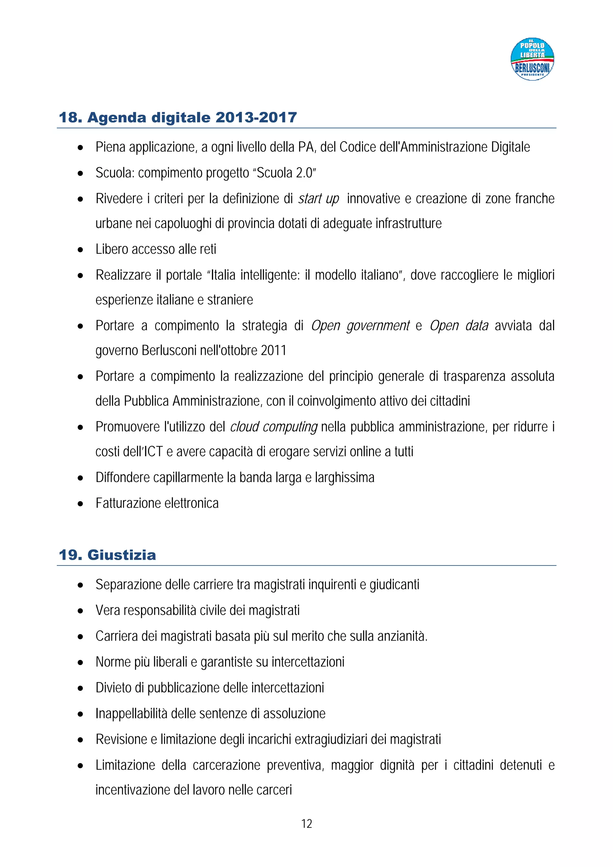 18. Agenda digitale 2013-2017

  • Piena applicazione, a ogni livello della PA, del Codice dell'Amministrazione Digitale
  • Scuola: compimento progetto “Scuola 2.0”
  • Rivedere i criteri per la definizione di start up innovative e creazione di zone franche
     urbane nei capoluoghi di provincia dotati di adeguate infrastrutture
  • Libero accesso alle reti
  • Realizzare il portale “Italia intelligente: il modello italiano”, dove raccogliere le migliori
     esperienze italiane e straniere
  • Portare a compimento la strategia di Open government e Open data avviata dal
     governo Berlusconi nell'ottobre 2011
  • Portare a compimento la realizzazione del principio generale di trasparenza assoluta
     della Pubblica Amministrazione, con il coinvolgimento attivo dei cittadini
  • Promuovere l'utilizzo del cloud computing nella pubblica amministrazione, per ridurre i
     costi dell’ICT e avere capacità di erogare servizi online a tutti
  • Diffondere capillarmente la banda larga e larghissima
  • Fatturazione elettronica


19. Giustizia

  • Separazione delle carriere tra magistrati inquirenti e giudicanti
  • Vera responsabilità civile dei magistrati
  • Carriera dei magistrati basata più sul merito che sulla anzianità.
  • Norme più liberali e garantiste su intercettazioni
  • Divieto di pubblicazione delle intercettazioni
  • Inappellabilità delle sentenze di assoluzione
  • Revisione e limitazione degli incarichi extragiudiziari dei magistrati
  • Limitazione della carcerazione preventiva, maggior dignità per i cittadini detenuti e
     incentivazione del lavoro nelle carceri

                                                12
 
