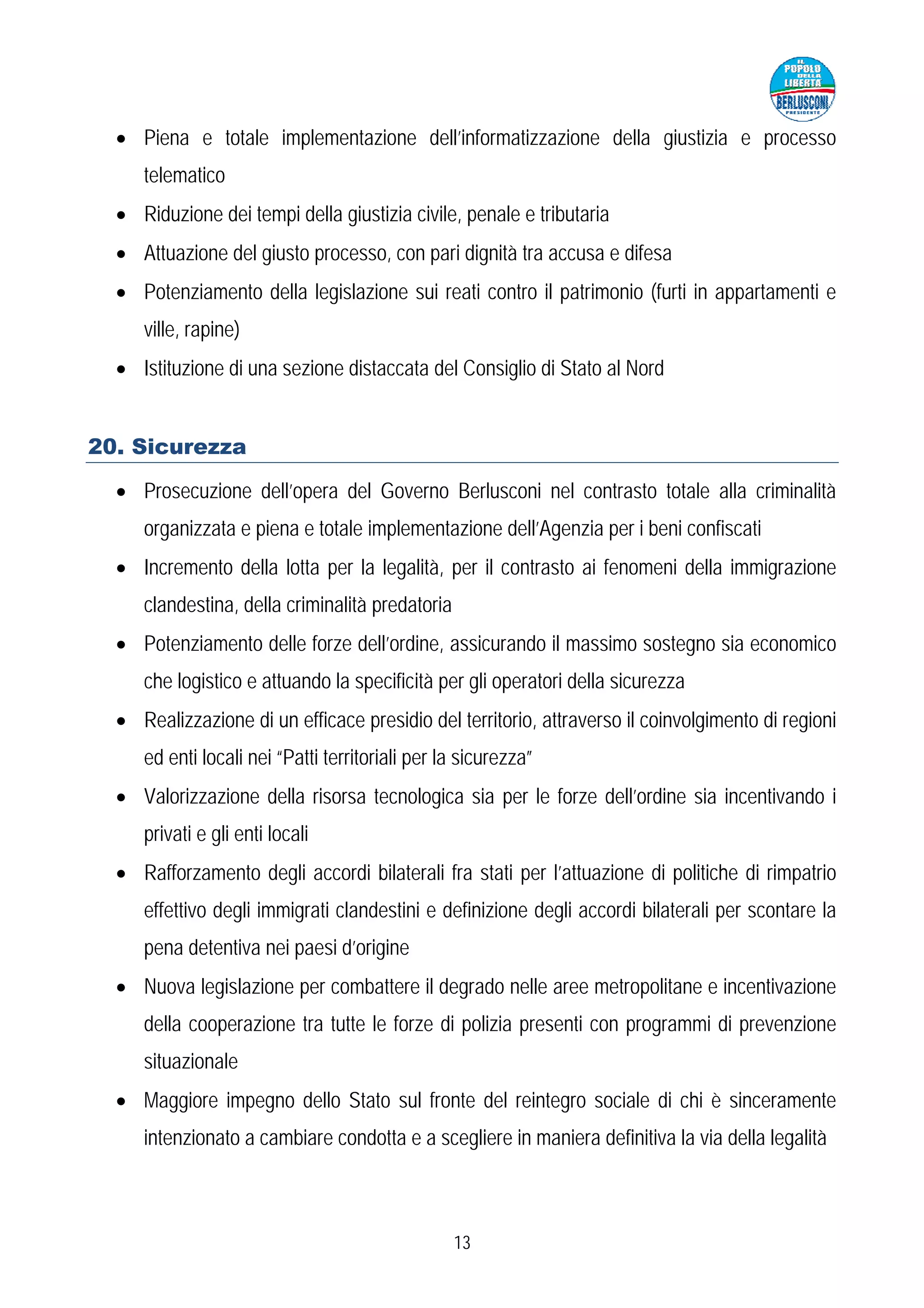 • Piena e totale implementazione dell’informatizzazione della giustizia e processo
     telematico
  • Riduzione dei tempi della giustizia civile, penale e tributaria
  • Attuazione del giusto processo, con pari dignità tra accusa e difesa
  • Potenziamento della legislazione sui reati contro il patrimonio (furti in appartamenti e
     ville, rapine)
  • Istituzione di una sezione distaccata del Consiglio di Stato al Nord


20. Sicurezza

  • Prosecuzione dell’opera del Governo Berlusconi nel contrasto totale alla criminalità
     organizzata e piena e totale implementazione dell’Agenzia per i beni confiscati
  • Incremento della lotta per la legalità, per il contrasto ai fenomeni della immigrazione
     clandestina, della criminalità predatoria
  • Potenziamento delle forze dell’ordine, assicurando il massimo sostegno sia economico
     che logistico e attuando la specificità per gli operatori della sicurezza
  • Realizzazione di un efficace presidio del territorio, attraverso il coinvolgimento di regioni
     ed enti locali nei “Patti territoriali per la sicurezza”
  • Valorizzazione della risorsa tecnologica sia per le forze dell’ordine sia incentivando i
     privati e gli enti locali
  • Rafforzamento degli accordi bilaterali fra stati per l’attuazione di politiche di rimpatrio
     effettivo degli immigrati clandestini e definizione degli accordi bilaterali per scontare la
     pena detentiva nei paesi d’origine
  • Nuova legislazione per combattere il degrado nelle aree metropolitane e incentivazione
     della cooperazione tra tutte le forze di polizia presenti con programmi di prevenzione
     situazionale
  • Maggiore impegno dello Stato sul fronte del reintegro sociale di chi è sinceramente
     intenzionato a cambiare condotta e a scegliere in maniera definitiva la via della legalità



                                                 13
 
