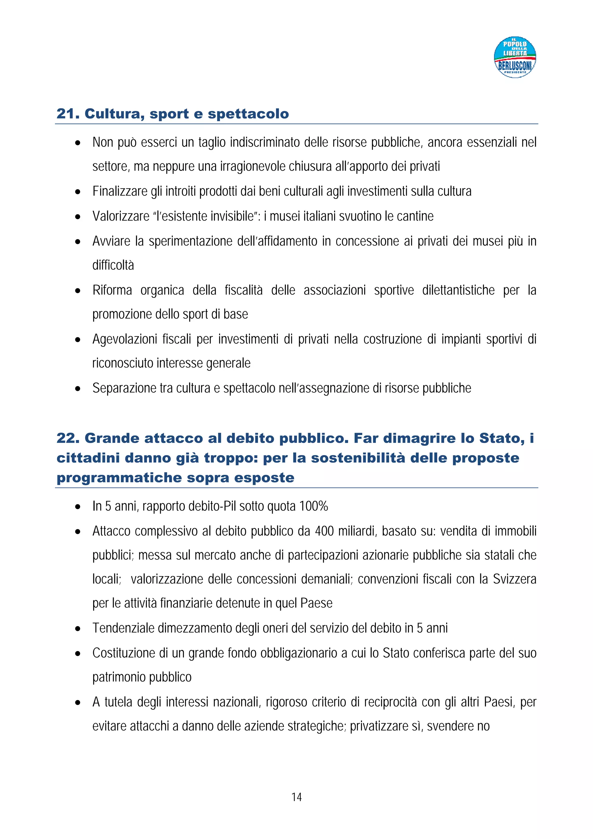 21. Cultura, sport e spettacolo

  • Non può esserci un taglio indiscriminato delle risorse pubbliche, ancora essenziali nel
     settore, ma neppure una irragionevole chiusura all’apporto dei privati
  • Finalizzare gli introiti prodotti dai beni culturali agli investimenti sulla cultura
  • Valorizzare “l’esistente invisibile”: i musei italiani svuotino le cantine
  • Avviare la sperimentazione dell’affidamento in concessione ai privati dei musei più in
     difficoltà
  • Riforma organica della fiscalità delle associazioni sportive dilettantistiche per la
     promozione dello sport di base
  • Agevolazioni fiscali per investimenti di privati nella costruzione di impianti sportivi di
     riconosciuto interesse generale
  • Separazione tra cultura e spettacolo nell’assegnazione di risorse pubbliche


22. Grande attacco al debito pubblico. Far dimagrire lo Stato, i
cittadini danno già troppo: per la sostenibilità delle proposte
programmatiche sopra esposte

  • In 5 anni, rapporto debito-Pil sotto quota 100%
  • Attacco complessivo al debito pubblico da 400 miliardi, basato su: vendita di immobili
     pubblici; messa sul mercato anche di partecipazioni azionarie pubbliche sia statali che
     locali; valorizzazione delle concessioni demaniali; convenzioni fiscali con la Svizzera
     per le attività finanziarie detenute in quel Paese
  • Tendenziale dimezzamento degli oneri del servizio del debito in 5 anni
  • Costituzione di un grande fondo obbligazionario a cui lo Stato conferisca parte del suo
     patrimonio pubblico
  • A tutela degli interessi nazionali, rigoroso criterio di reciprocità con gli altri Paesi, per
     evitare attacchi a danno delle aziende strategiche; privatizzare sì, svendere no




                                                14
 