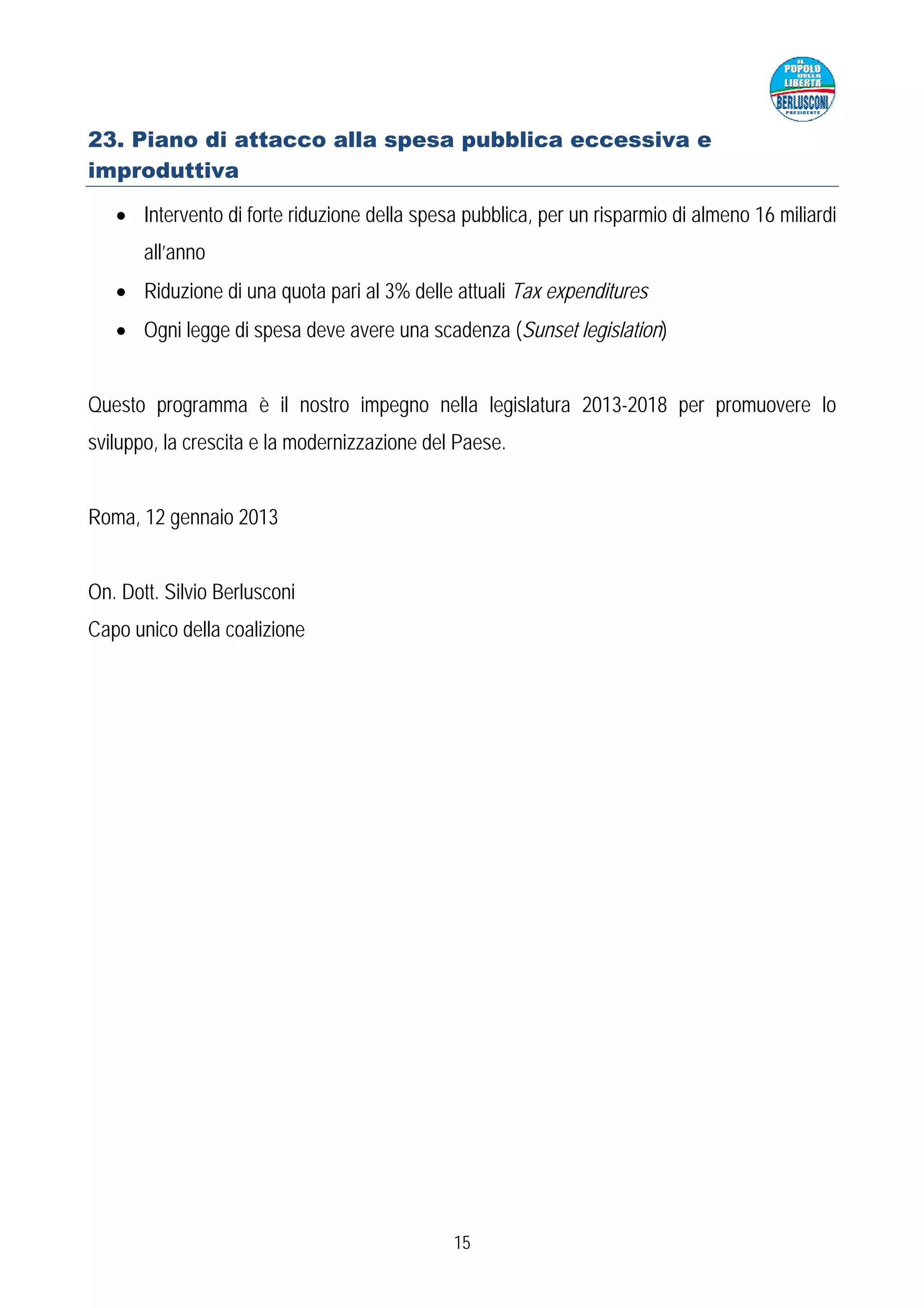 23. Piano di attacco alla spesa pubblica eccessiva e
improduttiva

   • Intervento di forte riduzione della spesa pubblica, per un risparmio di almeno 16 miliardi
       all’anno
   • Riduzione di una quota pari al 3% delle attuali Tax expenditures
   • Ogni legge di spesa deve avere una scadenza (Sunset legislation)


Questo programma è il nostro impegno nella legislatura 2013-2018 per promuovere lo
sviluppo, la crescita e la modernizzazione del Paese.


Roma, 12 gennaio 2013


On. Dott. Silvio Berlusconi
Capo unico della coalizione




                                              15
 