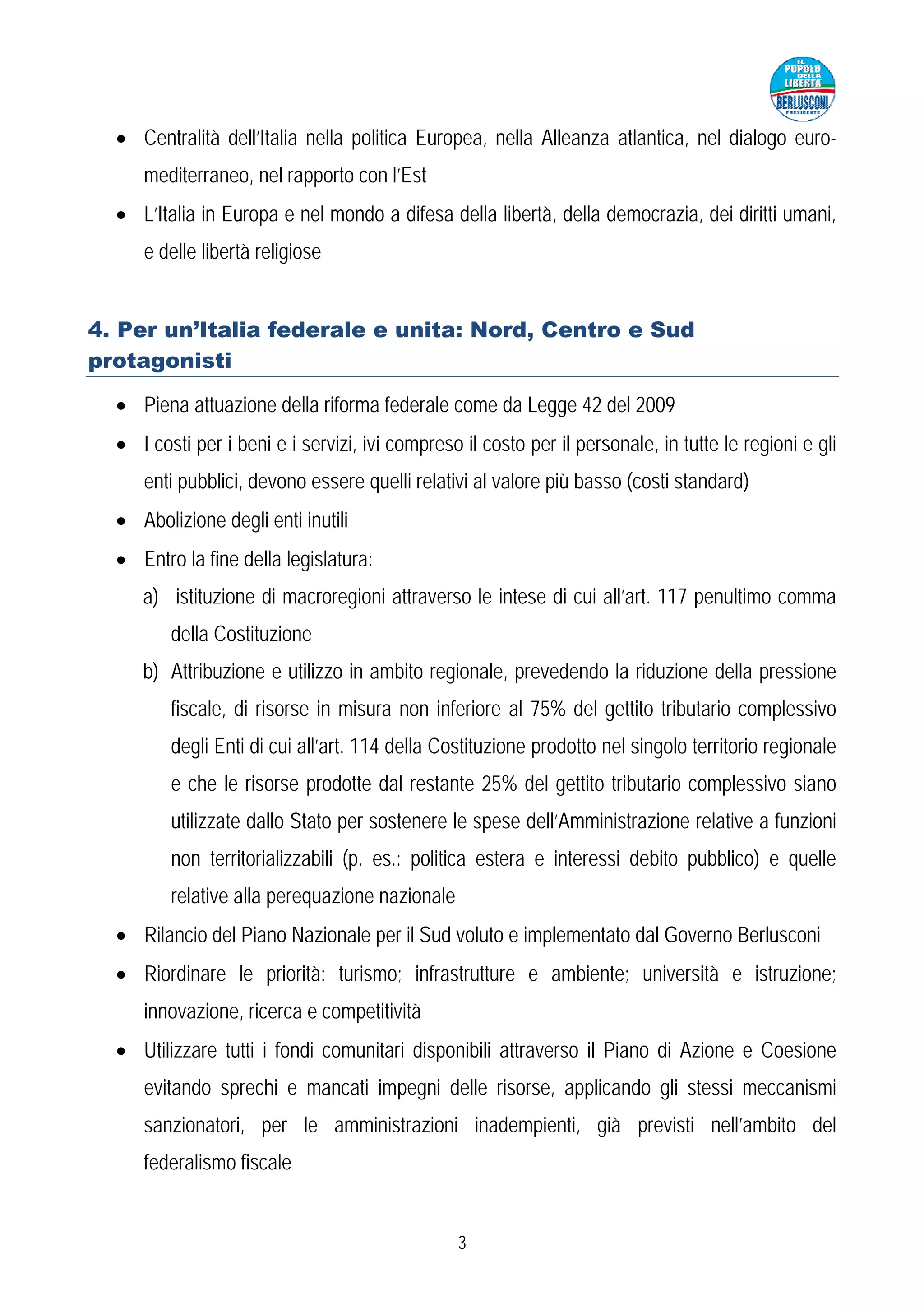 • Centralità dell’Italia nella politica Europea, nella Alleanza atlantica, nel dialogo euro-
     mediterraneo, nel rapporto con l’Est
  • L’Italia in Europa e nel mondo a difesa della libertà, della democrazia, dei diritti umani,
     e delle libertà religiose


4. Per un’Italia federale e unita: Nord, Centro e Sud
protagonisti

  • Piena attuazione della riforma federale come da Legge 42 del 2009
  • I costi per i beni e i servizi, ivi compreso il costo per il personale, in tutte le regioni e gli
     enti pubblici, devono essere quelli relativi al valore più basso (costi standard)
  • Abolizione degli enti inutili
  • Entro la fine della legislatura:
     a) istituzione di macroregioni attraverso le intese di cui all’art. 117 penultimo comma
         della Costituzione
     b) Attribuzione e utilizzo in ambito regionale, prevedendo la riduzione della pressione
         fiscale, di risorse in misura non inferiore al 75% del gettito tributario complessivo
         degli Enti di cui all’art. 114 della Costituzione prodotto nel singolo territorio regionale
         e che le risorse prodotte dal restante 25% del gettito tributario complessivo siano
         utilizzate dallo Stato per sostenere le spese dell’Amministrazione relative a funzioni
         non territorializzabili (p. es.: politica estera e interessi debito pubblico) e quelle
         relative alla perequazione nazionale
  • Rilancio del Piano Nazionale per il Sud voluto e implementato dal Governo Berlusconi
  • Riordinare le priorità: turismo; infrastrutture e ambiente; università e istruzione;
     innovazione, ricerca e competitività
  • Utilizzare tutti i fondi comunitari disponibili attraverso il Piano di Azione e Coesione
     evitando sprechi e mancati impegni delle risorse, applicando gli stessi meccanismi
     sanzionatori, per le amministrazioni inadempienti, già previsti nell’ambito del
     federalismo fiscale


                                                3
 