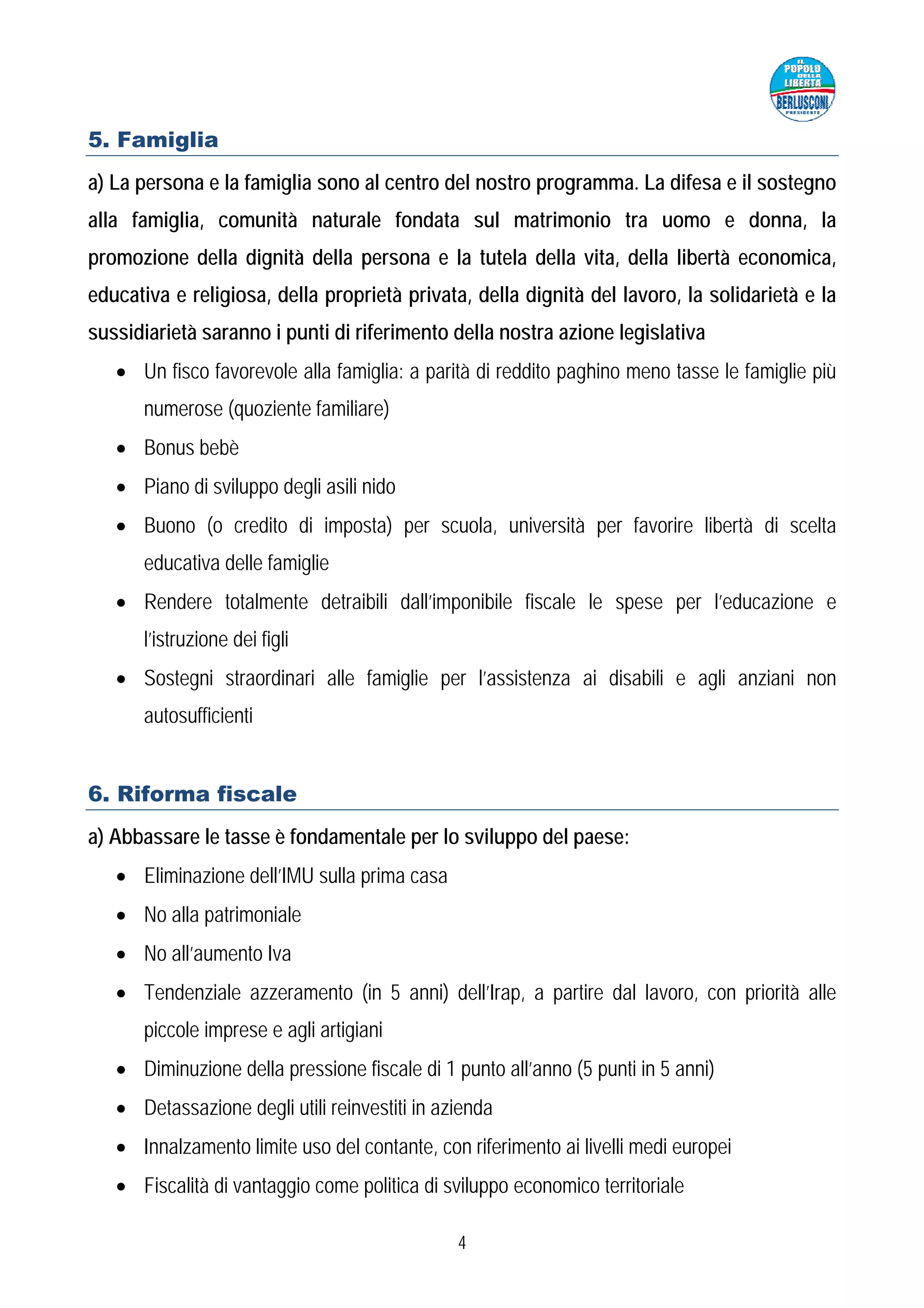 5. Famiglia
a) La persona e la famiglia sono al centro del nostro programma. La difesa e il sostegno
alla famiglia, comunità naturale fondata sul matrimonio tra uomo e donna, la
promozione della dignità della persona e la tutela della vita, della libertà economica,
educativa e religiosa, della proprietà privata, della dignità del lavoro, la solidarietà e la
sussidiarietà saranno i punti di riferimento della nostra azione legislativa
   • Un fisco favorevole alla famiglia: a parità di reddito paghino meno tasse le famiglie più
      numerose (quoziente familiare)
   • Bonus bebè
   • Piano di sviluppo degli asili nido
   • Buono (o credito di imposta) per scuola, università per favorire libertà di scelta
      educativa delle famiglie
   • Rendere totalmente detraibili dall’imponibile fiscale le spese per l’educazione e
      l’istruzione dei figli
   • Sostegni straordinari alle famiglie per l’assistenza ai disabili e agli anziani non
      autosufficienti


6. Riforma fiscale
a) Abbassare le tasse è fondamentale per lo sviluppo del paese:
   • Eliminazione dell’IMU sulla prima casa
   • No alla patrimoniale
   • No all’aumento Iva
   • Tendenziale azzeramento (in 5 anni) dell’Irap, a partire dal lavoro, con priorità alle
      piccole imprese e agli artigiani
   • Diminuzione della pressione fiscale di 1 punto all’anno (5 punti in 5 anni)
   • Detassazione degli utili reinvestiti in azienda
   • Innalzamento limite uso del contante, con riferimento ai livelli medi europei
   • Fiscalità di vantaggio come politica di sviluppo economico territoriale

                                               4
 