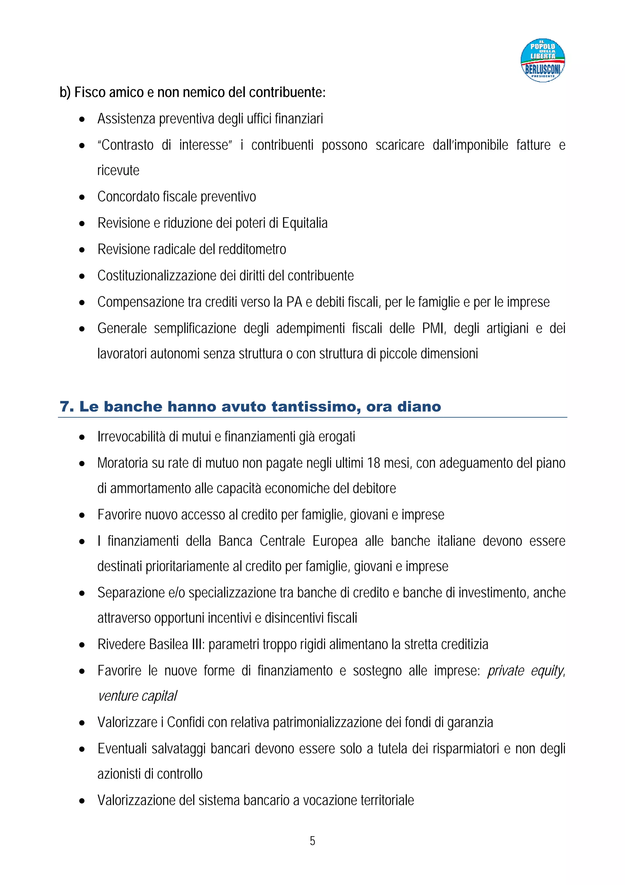 b) Fisco amico e non nemico del contribuente:
   • Assistenza preventiva degli uffici finanziari
   • “Contrasto di interesse” i contribuenti possono scaricare dall’imponibile fatture e
      ricevute
   • Concordato fiscale preventivo
   • Revisione e riduzione dei poteri di Equitalia
   • Revisione radicale del redditometro
   • Costituzionalizzazione dei diritti del contribuente
   • Compensazione tra crediti verso la PA e debiti fiscali, per le famiglie e per le imprese
   • Generale semplificazione degli adempimenti fiscali delle PMI, degli artigiani e dei
      lavoratori autonomi senza struttura o con struttura di piccole dimensioni


7. Le banche hanno avuto tantissimo, ora diano

   • Irrevocabilità di mutui e finanziamenti già erogati
   • Moratoria su rate di mutuo non pagate negli ultimi 18 mesi, con adeguamento del piano
      di ammortamento alle capacità economiche del debitore
   • Favorire nuovo accesso al credito per famiglie, giovani e imprese
   • I finanziamenti della Banca Centrale Europea alle banche italiane devono essere
      destinati prioritariamente al credito per famiglie, giovani e imprese
   • Separazione e/o specializzazione tra banche di credito e banche di investimento, anche
      attraverso opportuni incentivi e disincentivi fiscali
   • Rivedere Basilea III: parametri troppo rigidi alimentano la stretta creditizia
   • Favorire le nuove forme di finanziamento e sostegno alle imprese: private equity,
      venture capital
   • Valorizzare i Confidi con relativa patrimonializzazione dei fondi di garanzia
   • Eventuali salvataggi bancari devono essere solo a tutela dei risparmiatori e non degli
      azionisti di controllo
   • Valorizzazione del sistema bancario a vocazione territoriale

                                                 5
 