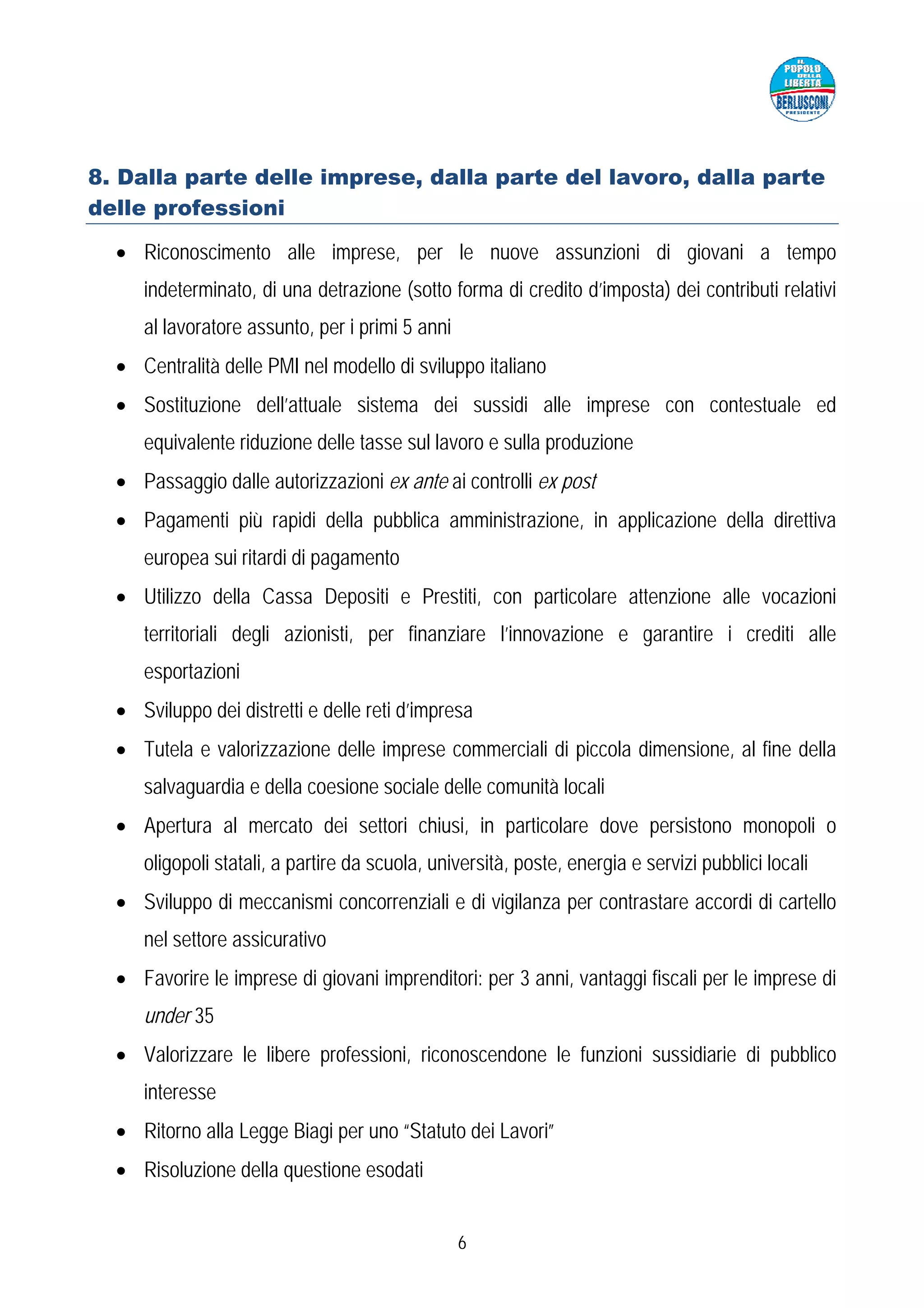 8. Dalla parte delle imprese, dalla parte del lavoro, dalla parte
delle professioni

  • Riconoscimento alle imprese, per le nuove assunzioni di giovani a tempo
     indeterminato, di una detrazione (sotto forma di credito d’imposta) dei contributi relativi
     al lavoratore assunto, per i primi 5 anni
  • Centralità delle PMI nel modello di sviluppo italiano
  • Sostituzione dell’attuale sistema dei sussidi alle imprese con contestuale ed
     equivalente riduzione delle tasse sul lavoro e sulla produzione
  • Passaggio dalle autorizzazioni ex ante ai controlli ex post
  • Pagamenti più rapidi della pubblica amministrazione, in applicazione della direttiva
     europea sui ritardi di pagamento
  • Utilizzo della Cassa Depositi e Prestiti, con particolare attenzione alle vocazioni
     territoriali degli azionisti, per finanziare l’innovazione e garantire i crediti alle
     esportazioni
  • Sviluppo dei distretti e delle reti d’impresa
  • Tutela e valorizzazione delle imprese commerciali di piccola dimensione, al fine della
     salvaguardia e della coesione sociale delle comunità locali
  • Apertura al mercato dei settori chiusi, in particolare dove persistono monopoli o
     oligopoli statali, a partire da scuola, università, poste, energia e servizi pubblici locali
  • Sviluppo di meccanismi concorrenziali e di vigilanza per contrastare accordi di cartello
     nel settore assicurativo
  • Favorire le imprese di giovani imprenditori: per 3 anni, vantaggi fiscali per le imprese di
     under 35
  • Valorizzare le libere professioni, riconoscendone le funzioni sussidiarie di pubblico
     interesse
  • Ritorno alla Legge Biagi per uno “Statuto dei Lavori”
  • Risoluzione della questione esodati


                                                 6
 