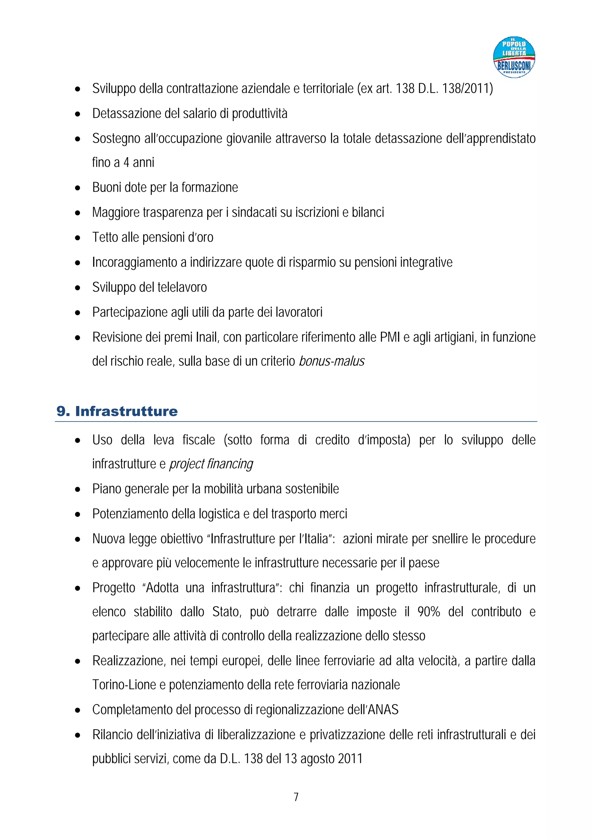 • Sviluppo della contrattazione aziendale e territoriale (ex art. 138 D.L. 138/2011)
  • Detassazione del salario di produttività
  • Sostegno all’occupazione giovanile attraverso la totale detassazione dell’apprendistato
     fino a 4 anni
  • Buoni dote per la formazione
  • Maggiore trasparenza per i sindacati su iscrizioni e bilanci
  • Tetto alle pensioni d’oro
  • Incoraggiamento a indirizzare quote di risparmio su pensioni integrative
  • Sviluppo del telelavoro
  • Partecipazione agli utili da parte dei lavoratori
  • Revisione dei premi Inail, con particolare riferimento alle PMI e agli artigiani, in funzione
     del rischio reale, sulla base di un criterio bonus-malus


9. Infrastrutture

  • Uso della leva fiscale (sotto forma di credito d’imposta) per lo sviluppo delle
     infrastrutture e project financing
  • Piano generale per la mobilità urbana sostenibile
  • Potenziamento della logistica e del trasporto merci
  • Nuova legge obiettivo “Infrastrutture per l’Italia”: azioni mirate per snellire le procedure
     e approvare più velocemente le infrastrutture necessarie per il paese
  • Progetto “Adotta una infrastruttura”: chi finanzia un progetto infrastrutturale, di un
     elenco stabilito dallo Stato, può detrarre dalle imposte il 90% del contributo e
     partecipare alle attività di controllo della realizzazione dello stesso
  • Realizzazione, nei tempi europei, delle linee ferroviarie ad alta velocità, a partire dalla
     Torino-Lione e potenziamento della rete ferroviaria nazionale
  • Completamento del processo di regionalizzazione dell’ANAS
  • Rilancio dell’iniziativa di liberalizzazione e privatizzazione delle reti infrastrutturali e dei
     pubblici servizi, come da D.L. 138 del 13 agosto 2011

                                                7
 