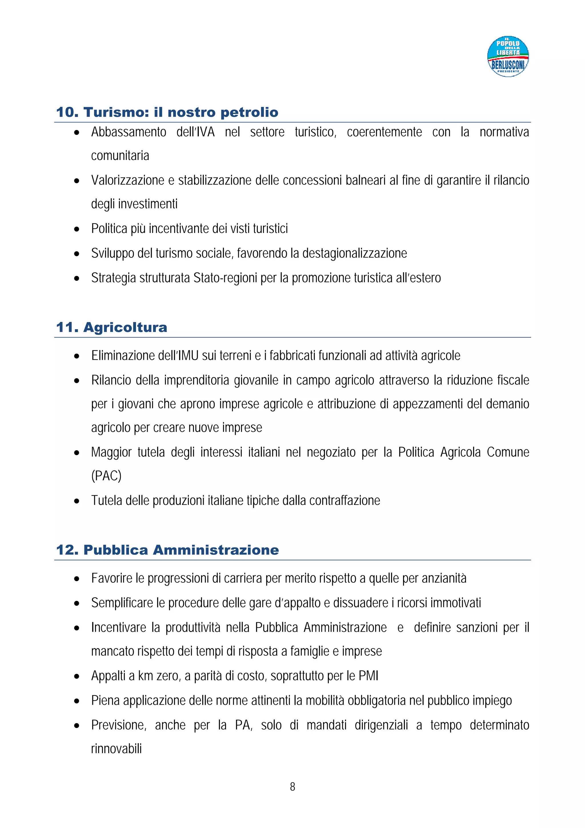 10. Turismo: il nostro petrolio
  • Abbassamento dell’IVA nel settore turistico, coerentemente con la normativa
     comunitaria
  • Valorizzazione e stabilizzazione delle concessioni balneari al fine di garantire il rilancio
     degli investimenti
  • Politica più incentivante dei visti turistici
  • Sviluppo del turismo sociale, favorendo la destagionalizzazione
  • Strategia strutturata Stato-regioni per la promozione turistica all’estero


11. Agricoltura

  • Eliminazione dell’IMU sui terreni e i fabbricati funzionali ad attività agricole
  • Rilancio della imprenditoria giovanile in campo agricolo attraverso la riduzione fiscale
     per i giovani che aprono imprese agricole e attribuzione di appezzamenti del demanio
     agricolo per creare nuove imprese
  • Maggior tutela degli interessi italiani nel negoziato per la Politica Agricola Comune
     (PAC)
  • Tutela delle produzioni italiane tipiche dalla contraffazione


12. Pubblica Amministrazione

  • Favorire le progressioni di carriera per merito rispetto a quelle per anzianità
  • Semplificare le procedure delle gare d’appalto e dissuadere i ricorsi immotivati
  • Incentivare la produttività nella Pubblica Amministrazione e definire sanzioni per il
     mancato rispetto dei tempi di risposta a famiglie e imprese
  • Appalti a km zero, a parità di costo, soprattutto per le PMI
  • Piena applicazione delle norme attinenti la mobilità obbligatoria nel pubblico impiego
  • Previsione, anche per la PA, solo di mandati dirigenziali a tempo determinato
     rinnovabili

                                                    8
 