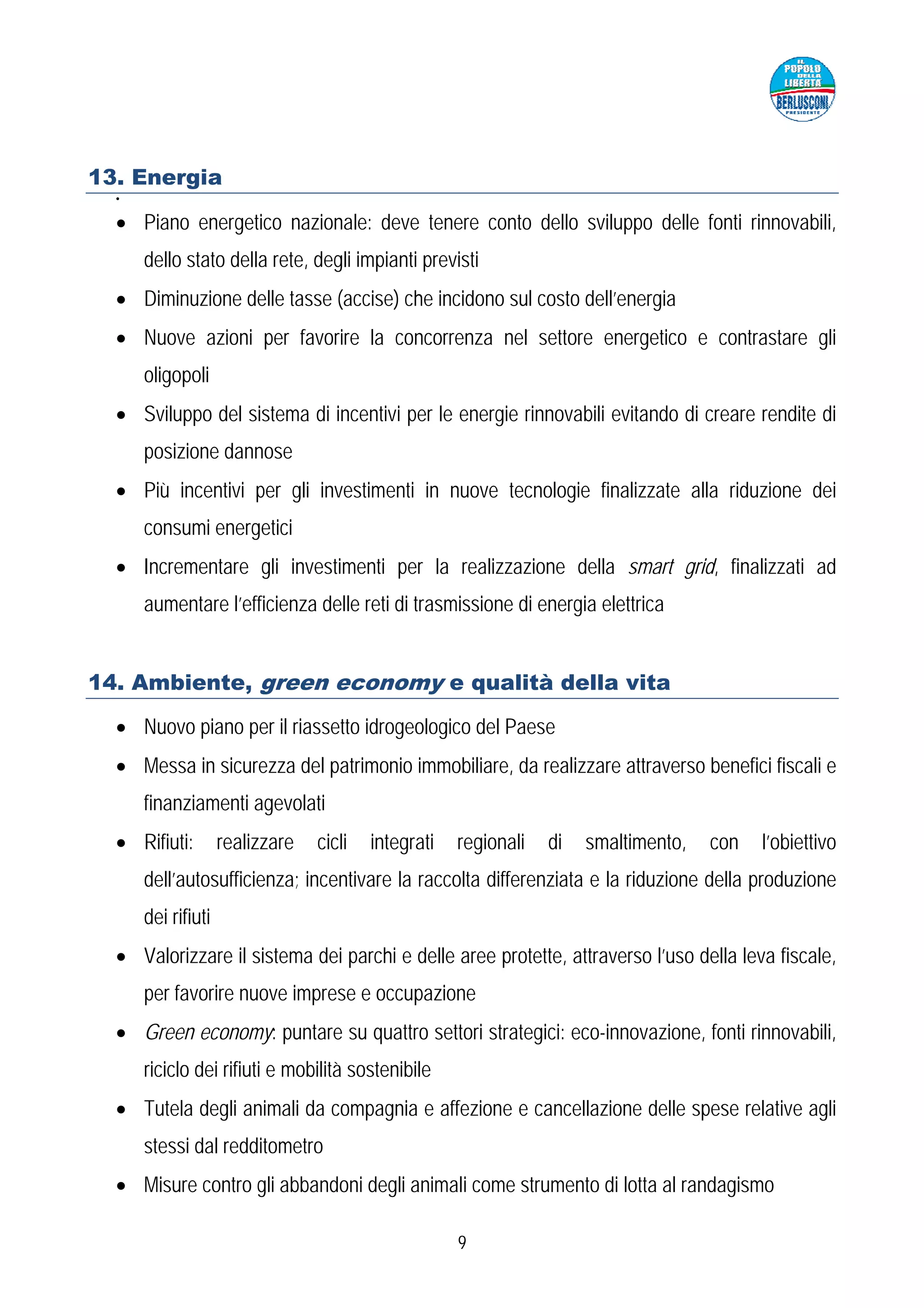 13. Energia
  •


  • Piano energetico nazionale: deve tenere conto dello sviluppo delle fonti rinnovabili,
      dello stato della rete, degli impianti previsti
  • Diminuzione delle tasse (accise) che incidono sul costo dell’energia
  • Nuove azioni per favorire la concorrenza nel settore energetico e contrastare gli
      oligopoli
  • Sviluppo del sistema di incentivi per le energie rinnovabili evitando di creare rendite di
      posizione dannose
  • Più incentivi per gli investimenti in nuove tecnologie finalizzate alla riduzione dei
      consumi energetici
  • Incrementare gli investimenti per la realizzazione della smart grid, finalizzati ad
      aumentare l’efficienza delle reti di trasmissione di energia elettrica


14. Ambiente, green economy e qualità della vita

  • Nuovo piano per il riassetto idrogeologico del Paese
  • Messa in sicurezza del patrimonio immobiliare, da realizzare attraverso benefici fiscali e
      finanziamenti agevolati
  • Rifiuti:        realizzare   cicli   integrati   regionali   di   smaltimento,   con   l’obiettivo
      dell’autosufficienza; incentivare la raccolta differenziata e la riduzione della produzione
      dei rifiuti
  • Valorizzare il sistema dei parchi e delle aree protette, attraverso l’uso della leva fiscale,
      per favorire nuove imprese e occupazione
  • Green economy: puntare su quattro settori strategici: eco-innovazione, fonti rinnovabili,
      riciclo dei rifiuti e mobilità sostenibile
  • Tutela degli animali da compagnia e affezione e cancellazione delle spese relative agli
      stessi dal redditometro
  • Misure contro gli abbandoni degli animali come strumento di lotta al randagismo

                                                     9
 