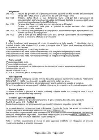 Programma:
Ore 10,00 : Raduno dei giocatori per la presentazione delle Squadre con foto insieme all’Associazione
              SILOE ed il Trofeo, presso la Club House del Golf Club Fiuggi Terme.
Ore 10,30 : Welcome Coffee Break (a cura dell’azienda Eurist s.r.l.) per tutti i partecipanti ed
              accompagnatori, apertura del campo pratica, del Villaggio Ospitalità e consegna degli score
              con ritiro dei gadget presso lo stand Mediolanum.
Ore 12,00 : Partenza della Gara in modalità shot-gun (simultanea su 18 buche).
              Durante lo svolgimento della gara, ai giocatori in campo verranno offerti prodotti
              gastronomici locali e bevande.
Ore 13,00 -18,00 : Gara di putting green per gli accompagnatori, avvicinamento al golf e prova gratuita con
              maestro per tutti gli accompagnatori.
Ore 19,00 : Cena a buffet (a cura dell’azienda Eurist s.r.l.) per tutti i partecipanti ed accompagnatori.
              Durante la cena verrà effettuata la premiazione.

     Premi
Il trofeo, (challenge) sarà assegnato al circolo di appartenenza della squadra 1ª classificata, che lo
rimetterà in palio nella edizione 2013, in caso di squadra mista il Trofeo verrà assegnato al circolo di
appartenenza del capitano.
I premi saranno assegnati come di seguito elencato:
1ª squadra classificata netta: riproduzione del trofeo e 18 bottiglie di vino per ogni giocatore;
2ª squadra classificata netta: riproduzione del trofeo e 12 bottiglie di vino per ogni giocatore;
3ª squadra classificata netta: riproduzione del trofeo e 6 bottiglie di vino per ogni giocatore;

    Premi speciali
1ª squadra punteggio lordo.
1ª squadra lady punteggio netto.
1° squadra che proviene da più lontano (somma dei chilometri dal circolo di appartenenza dei giocatori).
Driving contest buca 18
Nearest to the pin buca 5
1°, 2° e 3° Classificato gara di Putting Green

     Partecipazione
Al torneo potranno partecipare squadre formate da quattro giocatori, regolarmente iscritti alla Federazione
Italiana Golf, + 1 neofita (non tesserato) che potrà solamente puttare sul green.
Avranno precedenza nell’iscrizione alla gara i giocatori facenti parte di una squadra al completo.
Gli iscritti singolarmente saranno inseriti nella lista d’attesa per la composizione di eventuali squadre miste.

   Formula di gioco
Louisiana a squadre (4 giocatori + 1 neofita puttatore) 18 buche medal hcp – categoria unica. L’hcp di
squadra è 1/10 della somma degli handicap.

   Iscrizione (green fee gratuito)
Quota di partecipazione per giocatori (comprensiva di gara, colazione, bouvette, cena e gadget):
Adulti € 50 - Junior € 40 - Neofita € 35
Quota di partecipazione per accompagnatori non giocatori (colazione, bouvette e cena): € 25

Le iscrizioni dovranno pervenire ai circoli di Frosinone, Fiuggi e La Grotte (fax, e-mail oppure iscrizione
presso la segreteria attraverso gli appositi moduli) entro il 15 giugno 2012.
Per una corretta organizzazione della manifestazione, si richiede di comunicare l’eventuale cancellazione
dalla gara alle segreterie degli stessi Circoli (nelle stesse modalità d’iscrizione) entro il 15 giugno 2012. In
caso contrario verrà comunque addebitato il costo della gara.

Nota: il comitato organizzatore si riserva di poter apportare modifiche ed integrazioni al presente
regolamento, qualora si rendesse necessario.




                                     Organizzazione “iQuattro”
 